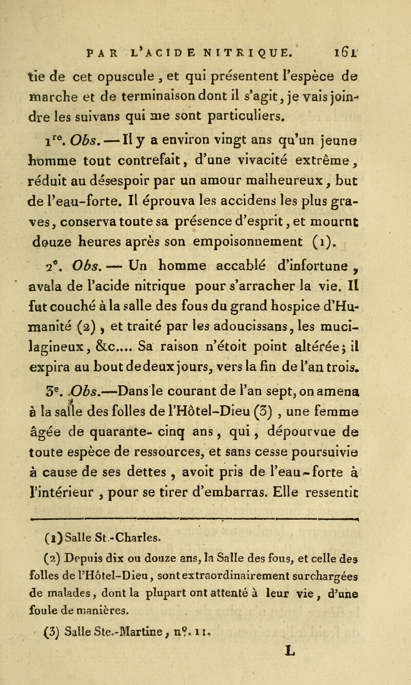 tie de cet opuscule , et qui présentent Tespèce de marche et de terminaison dont il s'agit, je vais join- dre les suivans qui me sont particuliers. 1^^, Obs. — Il y a environ vingt ans qu'un jeune homme tout contrefait, d'une vivacité extrême, réduit au désespoir par un amour malheureux, but de Peau-forte. Il éprouva les accidens les plus gra- ves, conserva toute sa présence d'esprit, et mournt douze heures après son empoisonnement (i). 2*. Obs, — Un homme accablé d'infortune , avala de l'acide nitrique pour s'arracher la vie. Il fut couché à la salle des fous du grand hospice d'Hu- manité (2) j et traité par les adoucissans, les muci- lagineux, &c.... Sa raison n'étoit point altérée; il expira au bout dedeuxjours, vers la fin de Tan trois, 5®. X)bs,—Dans le courant de l'an sept, on annena à la salle des folles de THôtel-Dieu (3) , une femme âgée de quarante- cinq ans, qui, dépourvue de toute espèce de ressources, et sans cesse poursuivie à cause de ses dettes , avoit pris de l'eau-forte à rintérieur , pour se tirer d'embarras. Elle ressentie (l)Salle St.-Charlès. (2) Depuis dix ou douze ans, la Salle des fous, et celle des folles de l'Hôtel-Dieu, sontextraordinairement surchargées de malades, dont la plupart ont attenté à leur vie, d'un© foule de manières.