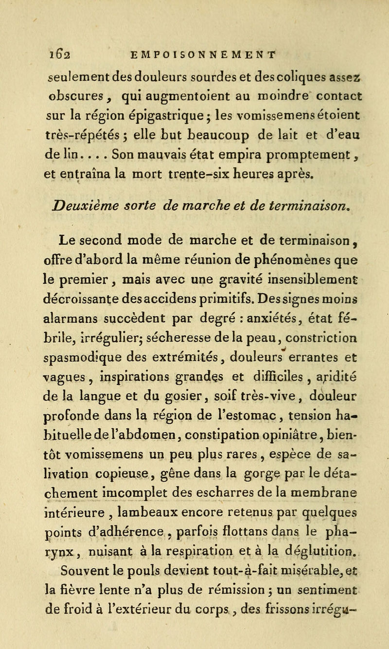 seulement des douleurs sourdes et des coliques assez obscures, qui augmentoient au moindre contact sur la région épigastrique ; les vomissemensétoient très-répétés ; elle but beaucoup de lait et d'eau de lin... . Son mauvais état empira promptement, et entraîna la mort trente-six heures après. Deuxième sorte de marche et de terminaison. Le second mode de marche et de terminaison, offre d*abord la même réunion de phénomènes que le premier, mais avec une gravité insensiblement décroissante desaccidens primitifs. Des signes moins alarmans succèdent par degré : anxiétés, état fé- brile, irrégulierj sécheresse delà peau, constriction spasmodique des extrémités, douleurs errantes et vagues, inspirations grandes et difficiles , apdité de la langue et du gosier, soif très-vive, douleur profonde dans la région de l'estomac, tension ha- bituelle de l'abdomen, constipation opiniâtre, bien- tôt vomissemens un peu plus rares, espèce de sa- livation copieuse, gêne dans la gorge par le déta- chement imcomplet des escharres de la membrane intérieure , lambeaux encore retenus par quelques points d'adhérence , parfois flottans dans le pha- rynx, nuisant à la respiration et à la déglutition. Souvent le pouls devient tout-à-fait misérable,et la fièvre lente n'a plus de rémission 5 un sentiment de froid à l'extérieur du corps ^ des frissons irrégii-