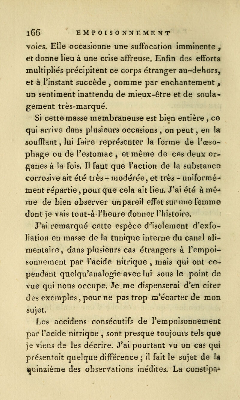 voies. Elle occasionne une suffocation imminente ^ et donne lieu à une crise affreuse. Enfin des efforts multipliés précipitent ce corps étranger au-dehors, et à l'instant succède , comme par enchantement, un sentiment inattendu de mieux-être et de soula» gement très-marqué. Si cette masse membraneuse est bien entière, ce qui arrive dans plusieurs occasions , on peut, en la soufflant, lui faire représenter la forme de Pœso- phage ou de l'estomac , et même de ces deux or- ganes à la fois. Il faut que l'action de la substance corrosive ait été très - modérée, et très - uniformé- ment répartie, pour que cela ait lieu. J*ai été à mê- me de bien observer un pareil effet sur une femme dont je vais tout-à l'heure donner l'histoire. Pai remarqué cette espèce d'*isolement d'exfo- liation en masse de la tunique interne du canel ali- mentaire, dans plusieurs cas étrangers à l'empoi- sonnement par l'acide nitrique , mais qui ont ce- pendant queîqu'analogie avec lui sous le point de vue qui nous occupe. Je me dispenserai d'en citeF des exemples 5 pour ne pas trop m'écarter de mon sujet. Les accidens consécutifs de Tempoisonnement par l'acide nitrique , sont presque toujours tels que je viens de les décrire. J'ai pourtant vu un cas qui présentoit quelque différence 5 il fait le sujet de la ^uinaièrae des observations inédites. La constipa-