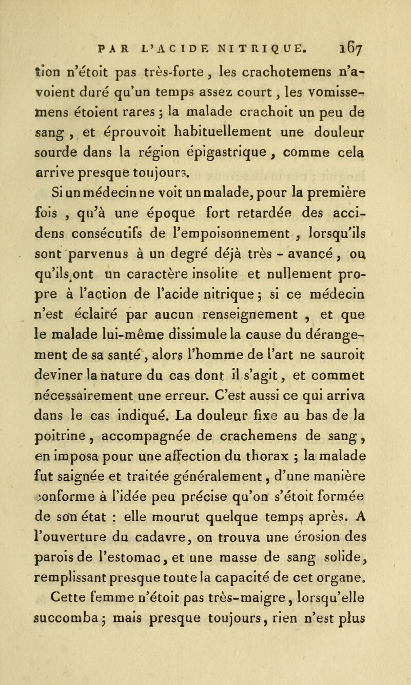 tîon n'etoît pas très-forte, les crachoteraens n'a* voient duré qu'un temps assez court, les vomisse- mens étoienl rares ; la malade crachoit un peu de sang 5 et éprouvoit habituellement une douleur sourde dans la région épigastrique , comme cela arrive presque toujours. Si un médecin ne voit un malade, pour la première fois 5 qu'à une époque fort retardée des acci- dens consécutifs de l'empoisonnement , lorsqu'ils sont parvenus à un degré déjà très - avancé, ou qu'ils ont un caractère insolite et nullement pro- pre à l'action de l'acide nitrique 5 si ce médecin n'est éclairé par aucun renseignement , et que le malade lui-même dissimule la cause du dérange- ment de sa santé, alors l'homme de l'art ne sauroit deviner la nature du cas dont il s'agit, et commet nécessairement une erreur. C'est aussi ce qui arriva dans le cas indiqué. La douleur fixe au bas de la poitrine , accompagnée de crachemens de sang, en imposa pour une affection du thorax 5 la malade fut saignée et traitée généralement, d'une manière conforme à l'idée peu précise qu'on s'étoit formée de son état : elle mourut quelque temp^ après. A l'ouverture du cadavre, on trouva une érosion des parois de l'estomac, et une masse de sang solide, remplissant presque toute la capacité de cet organe. Cette femme n'étoit pas très-maigre, lorsqu'elle succomba3 mais presque toujours, rien n'est plus