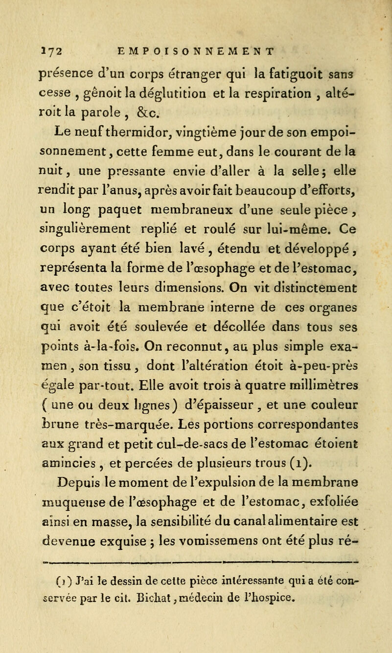 présence d'un corps étranger qui la fatiguoit sans cesse , gênoit la déglutition et la respiration , alté- rolt la parole , &c. Le neuf thermidor, vingtième jour de son empoi- sonnement, cette femme eut, dans le courant de la nuit, une pressante envie d'aller à la selle; elle rendit par Tanus, après avoir fait beaucoup d*efForts, un long paquet membraneux d'une seule pièce , singulièrement replié et roulé sur lui-même. Ce corps ayant été bien lavé , étendu et développé , représenta la forme de l'œsophage et de l'estomac, avec toutes leurs dimensions. On vit distinctement que c'étoit la membrane interne de ces organes qui avoit été soulevée et décollée dans tous ses points à-la-fois. On reconnut, au plus simple exa- men, son tissu , dont l'altération étoit à-peu-près égale par-tout. Elle avoit trois à quatre millimètres ( une ou deux lignes) d'épaisseur , et une couleur brune très-marquée. Les portions correspondantes aux grand et petit cul-de-sacs de l'estomac étoient amincies , et percées de plusieurs trous (i). Depuis le moment de l'expulsion de la membrane muqueiise de l'œsophage et de l'estomac, exfoliée ainsi en masse, la sensibilité du canal alimentaire est devenue exquise 5 les vomissemens ont été plus ré- (0 J'ai îe dessin de celte pièce intéressante quia été coa- servée par le cit. Bicliat, médecin de l'hospice.