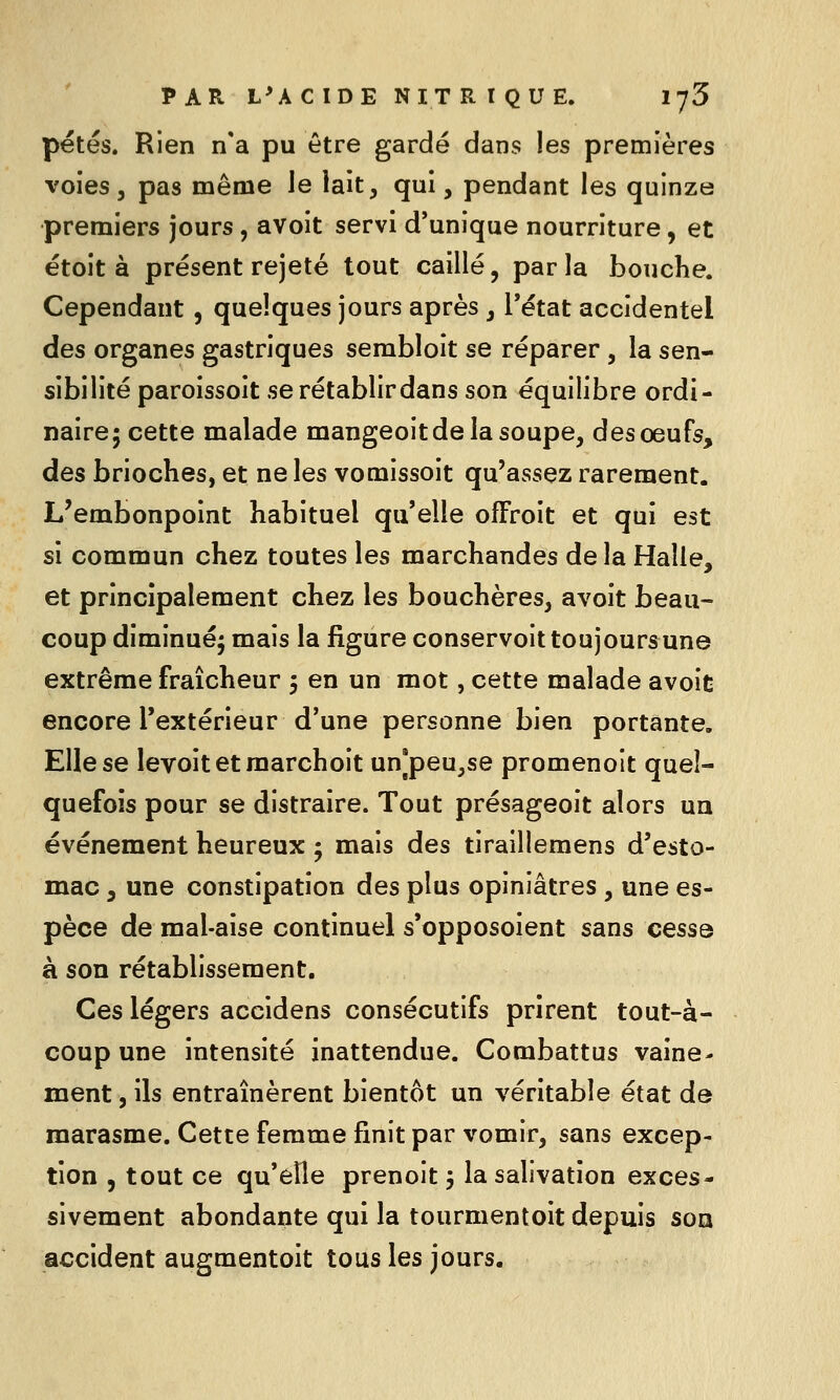 petés. Rien n*a pu être gardé dans les premières voies, pas même le lait, qui, pendant les quinze premiers jours, avoit servi d'unique nourriture, et étoit à présent rejeté tout caillé, parla bouche. Cependant , quelques jours après , Tétat accidentel des organes gastriques sembloit se réparer, la sen- sibilité paroissoit se rétablir dans son équilibre ordi- naire; cette malade mangeoitde la soupe, des oeufs, des brioches, et ne les vomissoit qu'assez rarement. L'embonpoint habituel qu'elle ofFroit et qui est si commun chez toutes les marchandes delà Halle, et principalement chez les bouchères, avoit beau- coup diminué; mais la figure conservoittoujoursune extrême fraîcheur 5 en un mot, cette malade avoit encore l'extérieur d'une personne bien portante. Elle se levoitetraarchoit un]peu,se promenoit quel- quefois pour se distraire. Tout présageoit alors un événement heureux ; mais des tiraillemens d'esto- mac 5 une constipation des plus opiniâtres , une es- pèce de mal-aise continuel s'opposoient sans cesse à son rétablissement. Ces légers accidens consécutifs prirent tout-à- coup une intensité inattendue. Combattus vaine- ment , ils entraînèrent bientôt un véritable état de marasme. Cette femme finit par vomir, sans excep- tion , tout ce qu'elle prenoit ; la salivation exces- sivement abondante qui la tourmentoit depuis son accident augmentoit tous les jours.