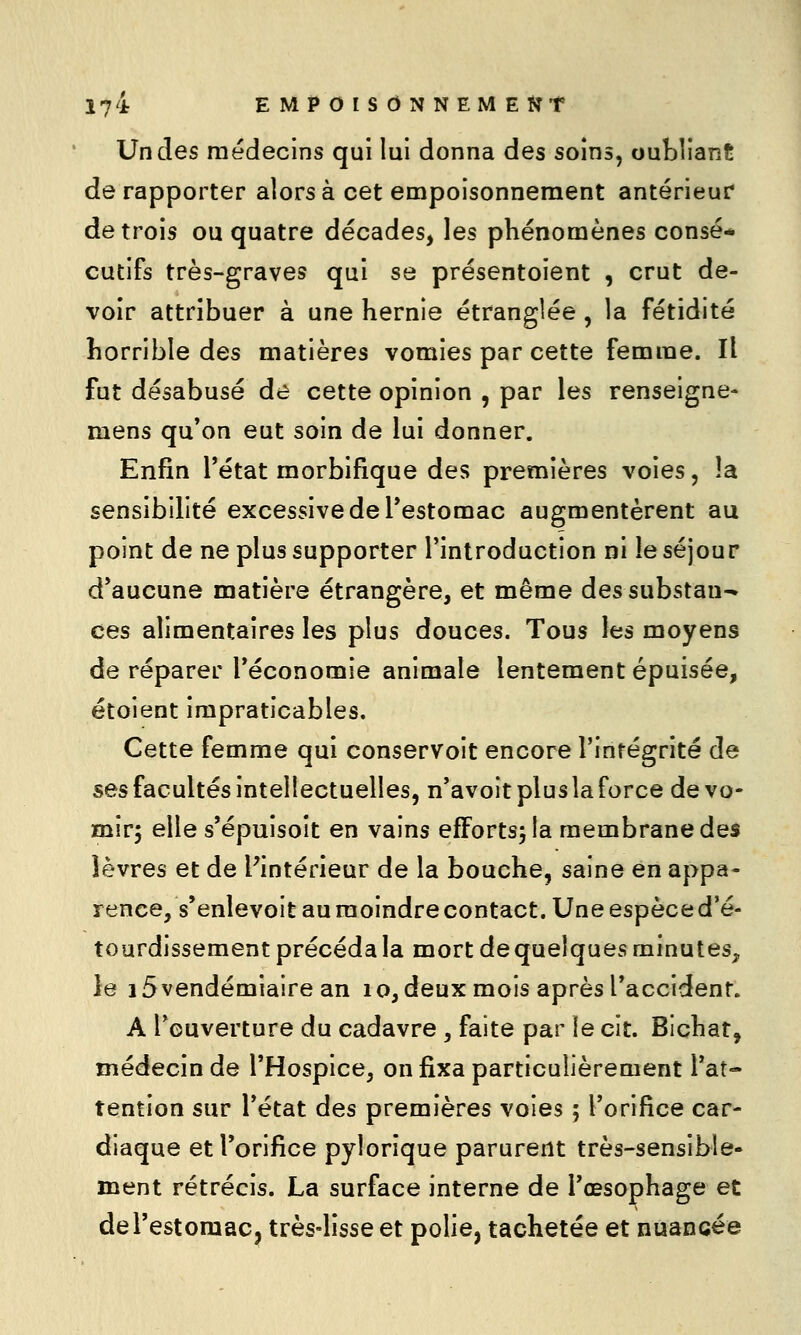 Un des médecins qui lui donna des soins, oubliant de rapporter alors à cet empoisonnement antérieur de trois ou quatre décades, les phénomènes consé* cutifs très-graves qui se présentoient , crut de- voir attribuer à une hernie étranglée , la fétidité horrible des matières vomies par cette femme. Il fut désabusé de cette opinion , par les renseigne- mens qu'on eut soin de lui donner. Enfin Tétat morbifique des premières voies, la sensibilité excessive de l'estomac augmentèrent au point de ne plus supporter l'introduction ni le séjour d'aucune matière étrangère, et même dessubstau^ ces alimentaires les plus douces. Tous les moyens de réparer l'économie animale lentement épuisée, étoient impraticables. Cette femme qui conservoit encore l'intégrité de ses facultés intellectuelles, n'avoit plus la force devo- mir$ elle s'épuisoît en vains efFortsjla membrane des lèvres et de l'intérieur de la bouche, saine en appa- rence, s'enlevoit au moindre contact. Une espèce d'é- tourdissement précéda la mort de quelques minutes, le 15 vendémiaire an lo, deux mois après l'accident. A l'ouverture du cadavre , faite par le cit. Bichat, médecin de l'Hospice, on fixa particulièrement l'at- tention sur l'état des premières voies ; l'orifice car- diaque et l'orifice pylorîque parurent très-sensible- ment rétrécis. La surface interne de l'œsophage et de l'estomac, très-lisse et polie, tachetée et nuancée