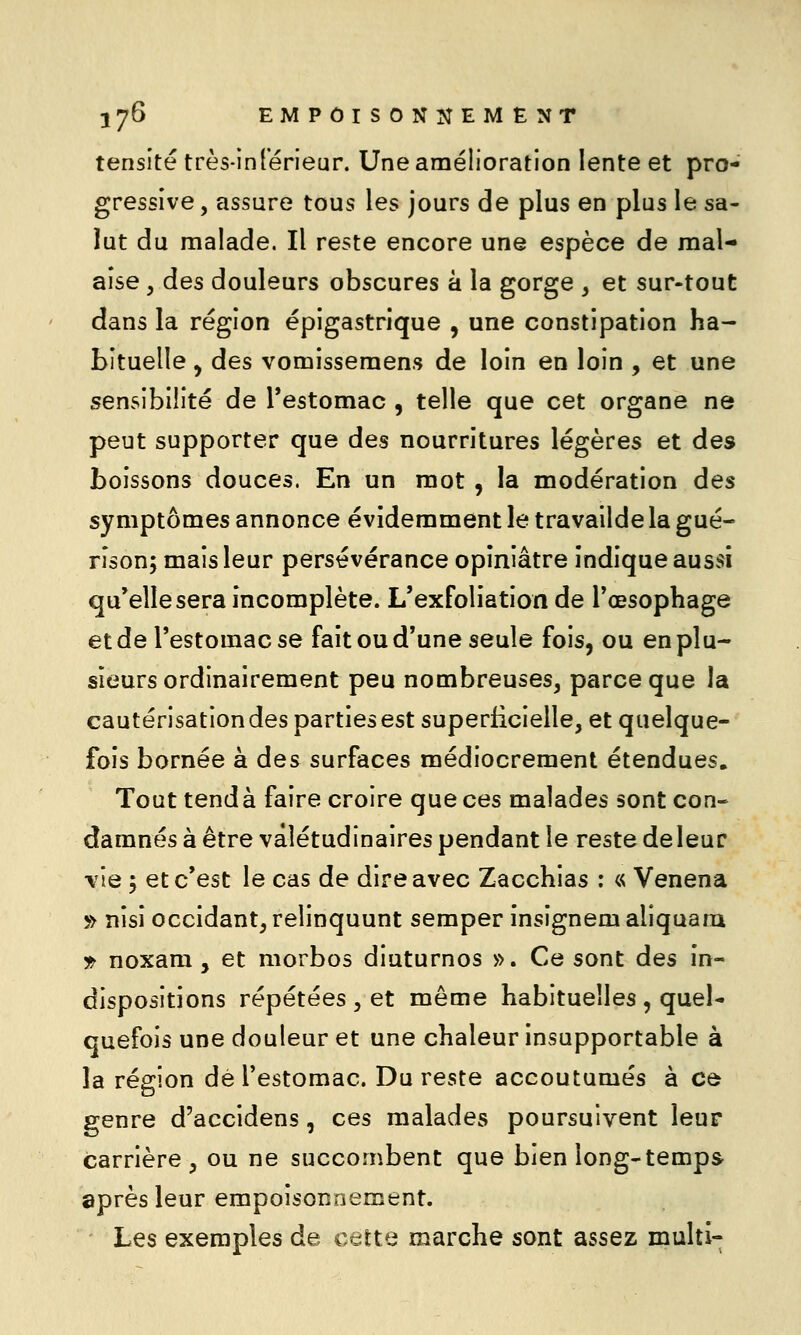 tensité très-inférieur. Une amélioration lente et pro- gressive , assure tous les jours de plus en plus le sa- lut du malade. Il reste encore une espèce de mal- aise y des douleurs obscures à la gorge , et sur-tout dans la région épigastrique , une constipation ha- bituelle , des vomissemens de loin en loin , et une sensibilité de l'estomac , telle que cet organe ne peut supporter que des nourritures légères et des boissons douces. En un mot , la modération des symptômes annonce évidemment le travailde la gué- rîson; mais leur persévérance opiniâtre indique aussi qu'elle sera incomplète. L'exfoliation de l'œsophage et de l'estomac se fait ou d'une seule fois, ou en plu- sieurs ordinairement peu nombreuses^ parce que la cautérisation des parties est superficielle, et quelque- fois bornée à des surfaces médiocrement étendues. Tout tend à faire croire que ces malades sont con- damnés à être valétudinaires pendant le reste deleur ■vie y et c'est le cas de dire avec Zacchias : « Venena ^> nîsî occidant, relinquunt semper insignem aliquam 1^ noxam , et morbos diuturnos ». Ce sont des in- dispositions répétées , et même habituelles , quel- quefois une douleur et une chaleur insupportable à la région dé restomac. Du reste accoutumés à cù genre d'accidens, ces malades poursuivent leur carrière , ou ne succombent que bien long-temps après leur empoisonnement. Les exemples de cette marche sont assez multi-