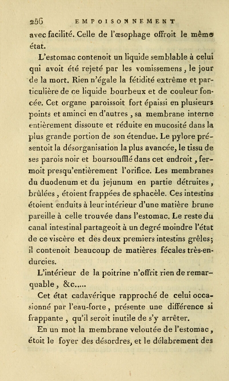 avec facilité. Celle de l'œsophage ofFroit le même état. L'estomac contenoît un liquide semblable à celui qui avoit été rejeté par les vomissemens ^ le jour de la mort. Rien n^égale la fétidité extrême et par- ticulière de ce liquide bourbeux et de couleur fon- cée. Cet organe paroissoit fort épaissi en plusieurs points et aminci en d'autres , sa membrane interne entièrement dissoute et réduite en mucosité dans la plus grande portion de son étendue. Le pylore pré- sentoit la désorganisation la plus avancée, le tissu de ses parois noir et boursoufïïé dans cet endroit, fer- moit presqu'entièrement l'orifice. Les membranes du duodénum et du jéjunum en partie détruites, brûlées , étoient frappées de sphacèle. Ces intestins étoient enduits à leur intérieur d'une matière brune pareille à celle trouvée dans l'estomac. Le reste du canal intestinal partageoit à un degré moindre l'état de ce viscère et des deux premiers intestins grêles; il contenoit beaucoup de matières fécales très-en- durcies. L'intérieur de la poitrine n'offrit rien de remar- quable, &c Cet état cadavérique rapproché de celui occa- sionné pat* l'eau-forte, présente une différence si frappante , qu'il seroit inutile de s'y arrêter. En un mot la membrane veloutée de l'estomac , étoit le foyer des désxîrdres^ et le délabrement des