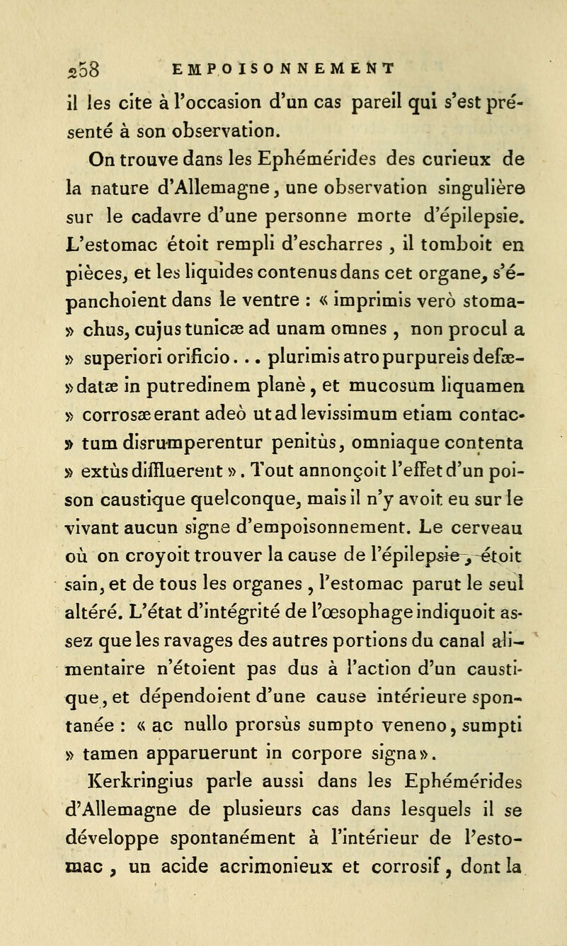 il les cite à Toccasion d'un cas pareil qui s'est pré- senté à son observation. On trouve dans les Ephémérides des curieux de la nature d'Allemagne, une observation singulière sur le cadavre d'une personne morte d'épilepsie. L'estomac étoit rempli d'escharres , il tomboit en pièces, et les liquides contenus dans cet organe, s'é- panchoient dans le ventre : « imprimis verô stoma- » chus, cujustunicse ad unara oranes , non procul a » superiori orificio. . • plurimisatropurpureisdefae- »datae in putredinem plané, et mucosum liquamen » corrosaeerant adeo utadlevissimum etiam contac- » tum disrumperentur penitùs, omniaque contenta » extùs diiïluerent ». Tout annonçoit l'effet d'un poi- son caustique quelconque, mais il n'y avoit eu sur le vivant aucun signe d'empoisonnement. Le cerveau où on croyoit trouver la cause de l'épiîepsie-^-é^oit sain, et de tous les organes , Testomac parut le seul altéré. L'état d'intégrité de l'œsophage indiquoit as- sez que les ravages des autres portions du canal ali- ^ mentaire n'étoient pas dus à l'action d'un causti- que, et dépendoient d'une cause intérieure spon- tanée : « ac nullo prorsùs sumpto veneno, sumpti » tamen apparuerunt in corpore signa». Kerkringius parle aussi dans les Ephémérides d'Allemagne de plusieurs cas dans lesquels il se développe spontanément à l'intérieur de Pesto- mac , un acide acrimonieux et corrosif, dont la