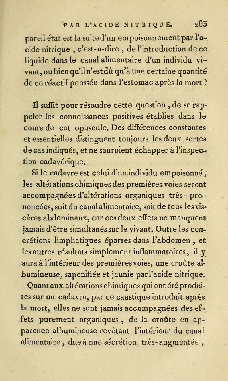 pareil état est la suited'un empoisonnementpar Ta- cide nitrique , c^est-à-dire , de rintroduction de ce liquide dans le canal alimentaire d'un individu vi- vantj ou bien qu'il n'est dû qti'à une certaine quantité de ce réactif poussée dans l'estomac après la mort ? Il suffit pour résoudre cette question , de se rap- peler les connoissances positives établies dans le cours de cet opuscule. Des différences constantes et essentielles distinguent toujours les deux sortes de cas indiqués, et ne sauroient échapper à l'inspec- tion cadavérique. Si le cadavre est celui d'un individu empoisonné, les altérations chimiques des premières voies seront accompagnées d'altérations organiques très-pro- noncées, soit du canalalimentaire, soit de tous les vis- cères abdominaux, car ces deux effets ne manquent jamais d'être simultanés sur le vivant. Outre les con- crétions limphatiques éparses dans Fabdomen , et les autres résultats simplement inflammatoires, il y aura à l'intérieur des premières voies, une croûte al- bumineuse, saponifiée et jaunie par l'acide nitrique. Quant aux altérations chimiques qui ont été produi- tes sur un cadavre, par ce caustique introduit après la mort, elles ne sont jamais accompagnées des ef- fets purement organiques , de la croûte en ap- parence albumineuse revêtant l'intérieur du canal alimentaire, due à nne sécrétion très-augmentée ,