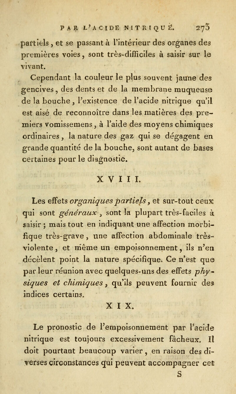 partiels, et se passant à l'intérieur des organes des premières voies, sont très-difficiles à saisir sur le vivant. Cependant la couleur le plus souvent jaune des gencives, des dents et de la membrane muqueuse de la bouche , Pexistence de l'acide nitrique qu'il est aisé de reconnoître dans les matières des pre- miers vomissemens ^ à l'aide des moyens chimiques ordinaires, la nature des gaz qui se dégagent en grande quantité de la bouche, sont autant de bases certaines pour le diagnostic. X V ï I I. Les effets organiques partiels, et sur-tout ceux qui sont généraux ^ sont la plupart très-faciles k saisir ; mais tout en indiquant une affection morbi- iique très-grave, une affection abdominale très- violente j et niême un empoisonnement, ils n'en décèlent point la nature spécifique. Ce n'est que par leur réunion avec quelques-uns des effets phy-' siques et chimiques, qu'ils peuvent fournir des indices certains. XIX. Le pronostic de ^empoisonnement par Pacide nitrique est toujours excessivement fâcheux. Il doit pourtant beaucoup varier, en raison àes di- verses circonstances qui peuvent accompagner ceÈ S