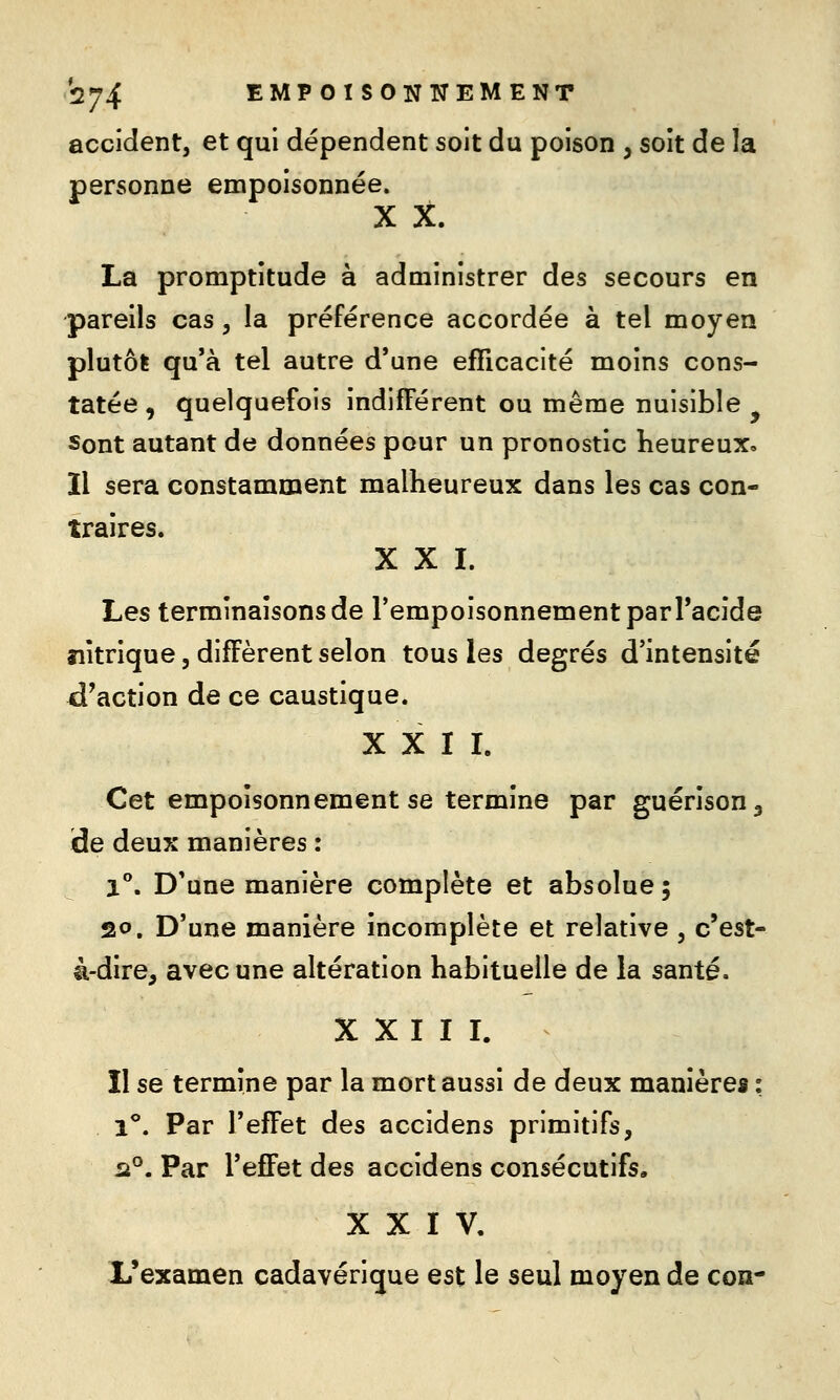 accident, et qui dépendent soit du poison , soit de la personne empoisonnée. X X. La promptitude à administrer des secours en pareils cas, la préférence accordée à tel moyen plutôt qu'à tel autre d'une efficacité moins cons- tatée , quelquefois indifférent ou même nuisible ^ Sont autant de données pour un pronostic heureux» Il sera constamment malheureux dans les cas con- traires. XXI. Les terminaisons de TempoisonnementparPacide nitrique, diffèrent selon tous les degrés d'intensité d'action de ce caustique. X X I L Cet empoisonnement se termine par guérison^ de deux manières : 1°. D'une manière complète et absolue; 20. D'une manière incomplète et relative , c'est- à-dire, avec une altération habituelle de la santé. XXIII. Il se termine par la mort aussi de deux manières : l*. Par l'effet des accidens primitifs, ii°. Par l'effet des accidens consécutifs, XXIV. L'examen cadavérique est le seul moyen de con-