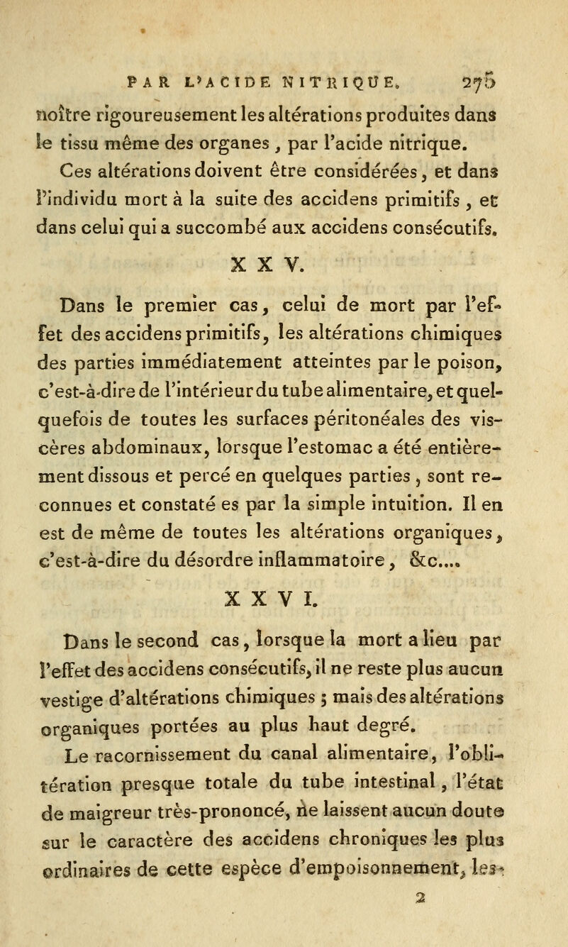 PAR L> ACIDE NITIUQUE. ^JiJ tioître rigoureusement les altérations produites dans le tissu même des organes , par l'acide nitrique. Ces altérations doivent être considérées, et dans Pindividu mort à la suite des accldens primitifs , et dans celui qui a succombé aux accidens consécutifs, XXV. Dans le premier cas, celui de mort par Tef-» fet des accidens primitifs, les altérations chimiques des parties immédiatement atteintes par le poison, c'est-à-dire de l'intérieur du tube alimentaire, et quel- quefois de toutes les surfaces pérltonéales des vis- cères abdominaux, lorsque l'estomac a été entière- ment dissous et percé en quelques parties , sont re- connues et constaté es par la simple intuition. Il en est de même de toutes les altérations organiques, c'est-à-dire du désordre inflammatoire, &c.... XXVI. Dans le second cas, lorsque la mort a lieu par l'effet des accldens consécutifs, il ne reste plus aucun vestige d'altérations chimiques 5 mais des altérations organiques portées au plus haut degré. Le racornissement du canal alimentaire, Tobli-» tératlon presque totale du tube intestinal, l'état de maigreur très-prononcé, rie laissent aucun doute sur le caractère des accidens chroniques les plus ordinaires de cette espèce d'empoisonnement^ les* 3