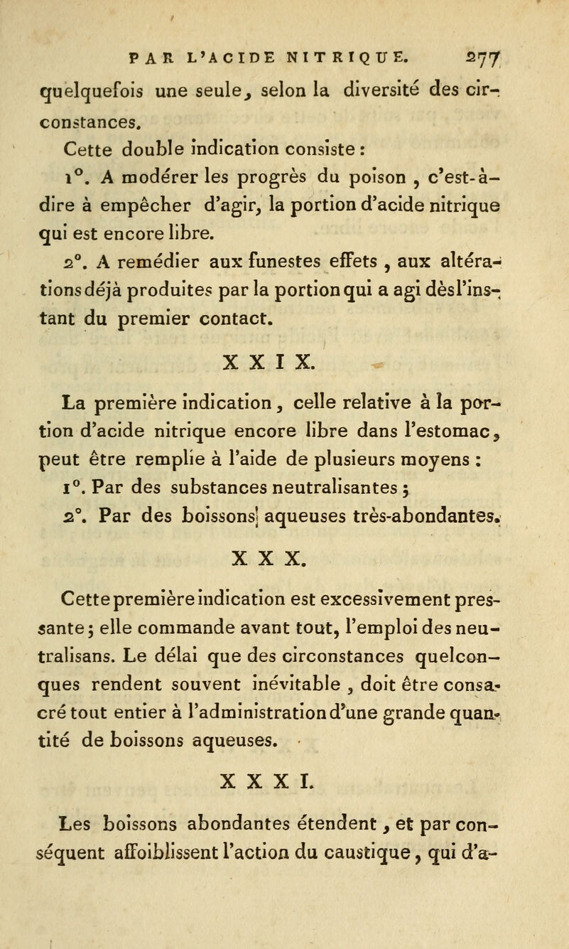 quelquefois une seule^ selon la diversité des cirr constances. Cette double Indication consiste: 1**. A modérer les progrès du poison , c'est-à- dire à empêcher d*agir, la portion d'acide nitrique qui est encore libre. 2°. A remédier aux funestes effets , aux altéra- tions déjà produites par la portion qui a agi dèsl'ins- tant du premier contact. XXIX. La première indication, celle relative à la par- tion d'acide nitrique encore libre dans l'estomac, peut être remplie à l'aide de plusieurs moyens : I®. Par des substances neutralisantes 5 2°. Par des boissons] aqueuses très-abondantes. XXX. Cette première indication est excessivement pres- sante 5 elle commande avant tout, l'emploi des neu- tralisans. Le délai que des circonstances quelcon- ques rendent souvent inévitable , doit être consa- cré tout entier à l'administration d'une grande quanr tité de boissons aqueuses. X X X L Les boissons abondantes étendent , et par con- séquent affoiblissent Taction du caustique, qui d'à-