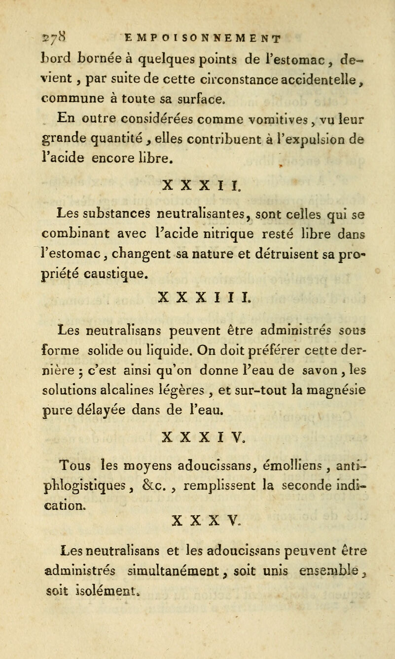 hovd bornée à quelques points de l'estomac , de- vient , par suite de cette circonstance accidentelle, commune à toute sa surface. En outre considérées comme vomitives, vu leur grande quantité , elles contribuent à l'expulsion de l'acide encore libre. X X X I L Les substances neutralisantes, sont celles qui se combinant avec Facide nitrique resté libre dans l'estomac, changent sa nature et détruisent sa pro priété caustique. XXXIII. Les neutraîîsans peuvent être administrés sous forme solide ou liquide. On doit préférer cette der- nière 5 c'est ainsi qu'on donne Peau de savon , les solutions alcalines légères , et sur-tout la magnésie pure délayée dans de l'eau. XXXIV, Tous les moyens adoucissans, émolliens , antî- pHogistiques, &c. ^ remplissent la seconde indi- cation. XXXV- Les neutralisans et les adoucissans peuvent être administrés simultanément, soit unis ensemble^ soit isolément.