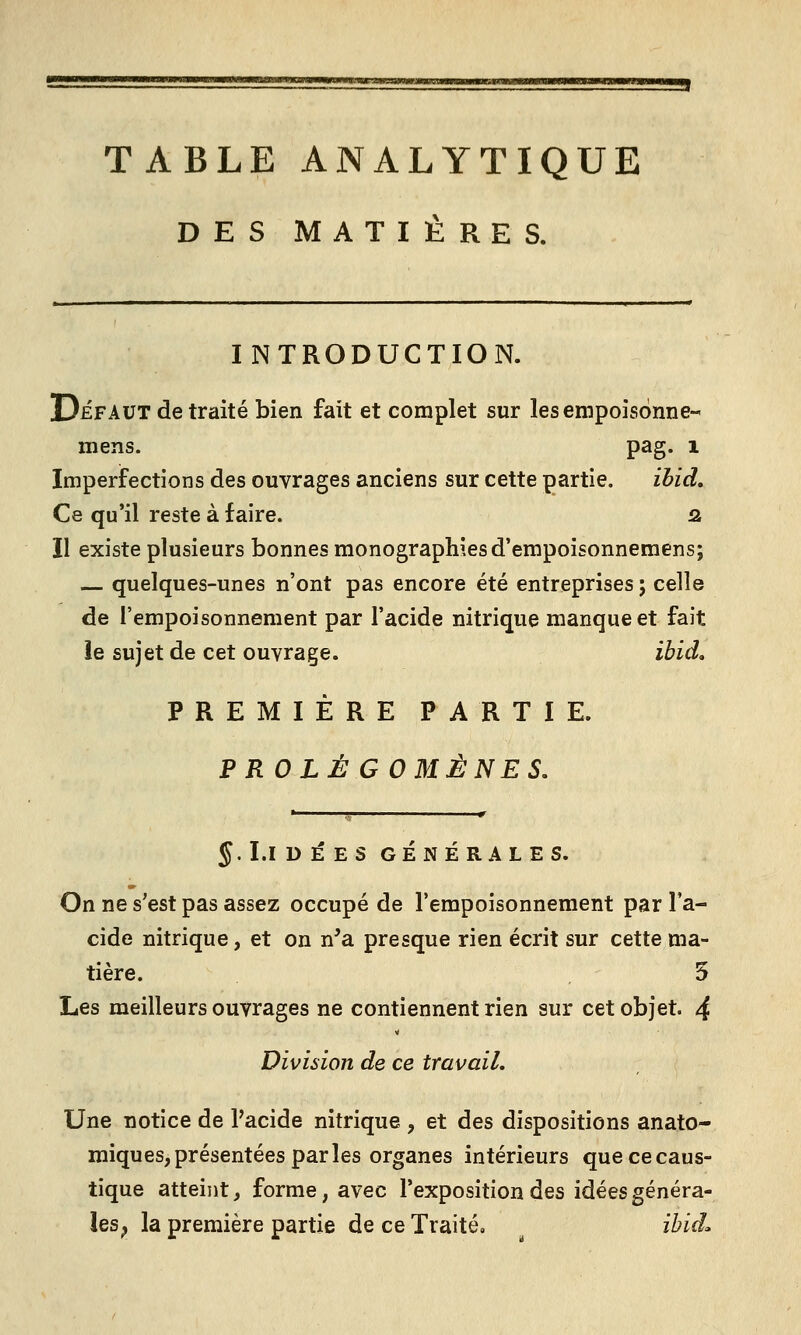 TABLE ANALYTIQUE DES MATIÈRES. INTRODUCTION. Défaut de traité bien fait et complet sur les empoisonne- mens. pag. i Imperfections des ouvrages anciens sur cette partie. ibid. Ce qu'il reste à faire. fl Il existe plusieurs bonnes monographies d'empoisonnemens; — quelques-unes n'ont pas encore été entreprises; celle de l'empoisonnement par l'acide nitrique manque et fait le sujet de cet ouvrage. ibid, PREMIÈRE PARTIE. PR OLE GOMÈNES, J.I.IDÉESGÉNÉRALES. On ne s'est pas assez occupé de l'empoisonnement par l'a- cide nitrique, et on n'a presque rien écrit sur cette ma- tière. 5 Les meilleurs ouvrages ne contiennent rien sur cet objet. 4 Division de ce travail. Une notice de l'acide nitrique , et des dispositions anato- miques,présentées parles organes intérieurs que ce caus- tique atteint, forme, avec l'exposition des idées généra- les^ la première partie de ce Traité, ^ ibid.