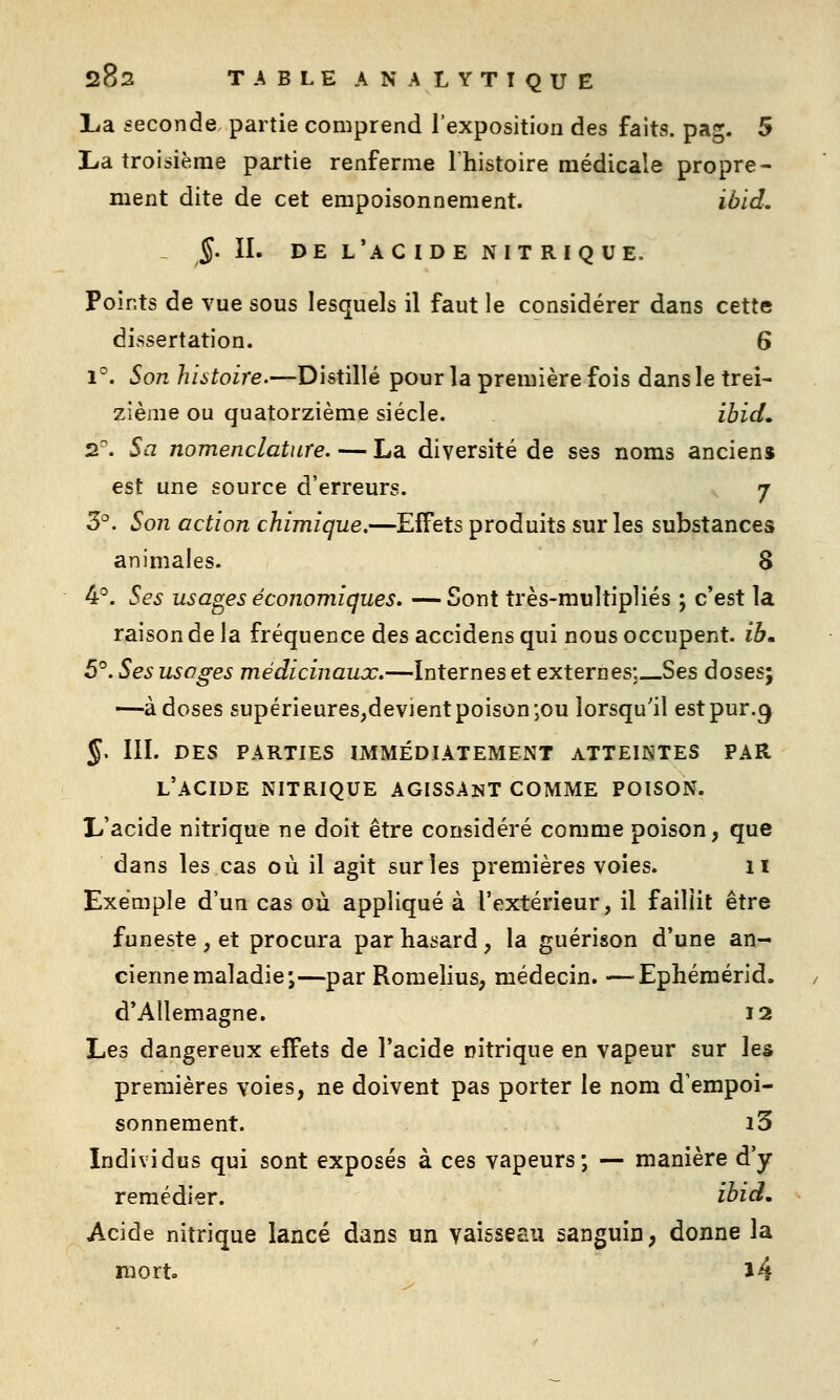 lia seconde partie comprend l'exposition des faits, pag. 5 La troisième partie renferme Ihistoire médicale propre- ment dite de cet empoisonnement. ibid. J. II. DE l'a C ID E NIT RI Q UE. Points de vue sous lesquels il faut le considérer dans cette dissertation. 6 1°. Son histoire.—Distillé pour la première fois dans le trei- zième ou quatorzième siècle. ibid, 2^ Sa nomenclature. — La diversité de ses noms ancien» est une source d'erreurs. j 5°. Son action chimique.—Effets produits sur les substances animales. 8 4°. Ses usages économiques. — Sont très-multipliés ; c'est la raison de la fréquence des accidens qui nous occupent, ib» 5°. Ses usages médicinaux.—internes et externes;__Ses doses; —à doses supérieures,devient poison ;ou lorsqu'il est pur.9 J. III. DES PARTIES IMMÉDL4TEMENT ATTEINTES PAR l'acide NITRIQUE AGISSANT COMME POISON. L'acide nitrique ne doit être considéré comme poison, que dans les cas où il agit sur les premières voies. 11 Exemple d'un cas où appliqué à l'extérieur, il faillit être funeste , et procura par hasard, la guérison d'une an- cienne maladie;—par Romelius, médecin. —Ephémérid. d'Allemagne. 12 Les dangereux effets de l'acide nitrique en vapeur sur les premières voies, ne doivent pas porter le nom d'empoi- sonnement. i3 Individus qui sont exposés à ces vapeurs; — manière d'y remédier. ibid. Acide nitrique lancé dans un vaisseau sanguin, donne la mort. l4