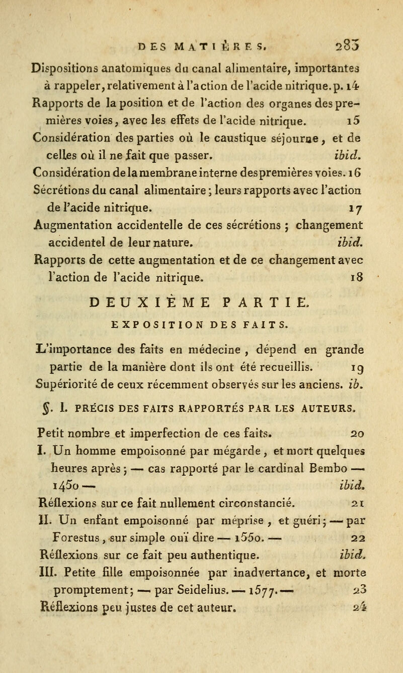 DES M AT l li R E S. 285 Dispositions anatomiques du canal alimentaire, importantes à rappeler, relativement à l'action de l'acide nitrique.p. i4 Rapports de la position et de l'action des organes des pre- mières voies, avec les effets de l'acide nitrique. i5 Considération des parties où le caustique séjourae, et de celles où il ne fait que passer, ibid. Considération de la membrane interne des premières voies. 16 Sécrétions du canal alimentaire ; leurs rapports avec l'action de Pacide nitrique. 17 Augmentation accidentelle de ces sécrétions ; changement accidentel de leur nature. ibid. Rapports de cette augmentation et de ce changement avec l'action de l'acide nitrique. 18 DEUXIÈME PARTIE, EXPOSITION DES FAITS. L'importance des faits en médecine , dépend en grande partie de la manière dont ils ont été recueillis. ig Supériorité de ceux récemment observés sur les anciens, ib, §. i. PRÉCIS DES FAITS RAPPORTÉS PAR LES AUTEURS. Petit nombre et imperfection de ces faits, 20 I. Un homme empoisonné par mégarde, et mort quelques heures après 5 — cas rapporté par le cardinal Bembo — 14^0 — ibid, Héflexions sur ce fait nullement circonstancié. 2.1 II. Un enfant empoisonné par méprise, et guéri; —par Forestus , sur simple ouï dire — i55o. — 22 Réflexions sur ce fait peu authentique. ibid, m. Petite fille empoisonnée par inadvertance, et morte promptement ; — par Seidelius. — 1577. — ii3 Réflexions peu justes de cet auteur. a^