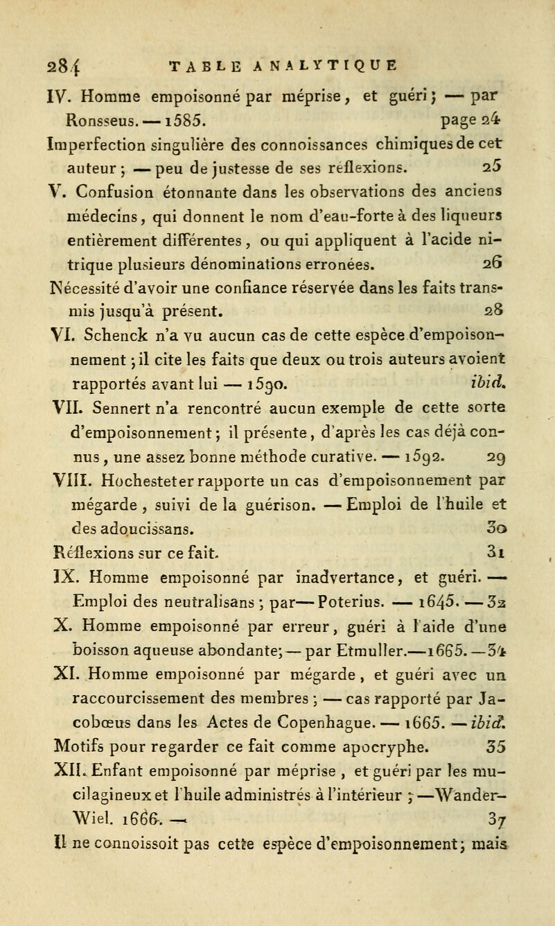 IV. Homme empoisonné par méprise, et guéri ; — par Ronsseus. —1585. page 24 Imperfection singulière des connoissances chimiques de cet auteur; —peu de justesse de ses reflexions. 25 V. Confusion étonnante dans les observations des anciens médecins, qui donnent le nom d'eau-forte à des liqueurs entièrement différentes, ou qui appliquent à l'acide ni- trique plusieurs dénominations erronées. 26 Nécessité d'avoir une confiance réservée dans les faits trans- mis jusqu'à présent. 28 VI. Sclienck n'a vu aucun cas de cette espèce d'empoison- nement 'j'û cite les faits que deux ou trois auteurs avoient rapportés avant lui — 1690. ihid» VII. Sennert n'a rencontré aucun exemple de cette sorte d'empoisonnement; il présente, d'après les cas déjà con- nus , une assez bonne méthode curative. — 1692. 29 VIII. Hochesteter rapporte un cas d'empoisonnement par mégarde, suivi de la guérison. — Emploi de l'huile et des adoucissans. 3o Réflexions sur ce fait. 3i IX. Homme empoisonné par inadvertance, et guéri. •— Emploi des neutralisans ; par—Poterius. — i645 32 X. Homme empoisonné par erreur, guéri à laide d'une boisson aqueuse abondante; —par Etmuller.—1665.—5^Jt XI. Homme empoisonné par mégarde , et guéri avec un raccourcissement des membres ; — cas rapporté par Ja- cobœus dans les Actes de Copenhague. — i665. —ibid. Motifs pour regarder ce fait comme apocryphe. 35 XIL Enfant empoisonné par méprise , et guéri par les mu- cilagineuxet Ihuile administrés à l'intérieur ;—Wander- Wiel. 16^6-. ^ 37 Il ne connoissoit pas cette espèce d'empoisonnement; mais