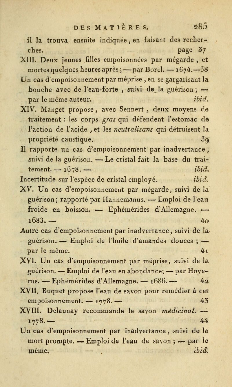 il la trouva ensuite indiquée, en faisant des recher- ches, page 3/ XIII. Deux jeunes filles empoisonnées par mégarde , et mortes quelques heures après ; — par Borel. — 1674.—38 Un cas d empoisonnement par méprise , en se gargarisant la bouche avec de l'eau-forte , suivi de la guérison ; — par le même auteur. ibid. XIV. Manget propose, avec Sennert , deux moyens de traitement : les corps ^ras qui défendent l'estomac de l'action de l'acide , et les neutralisans qui détruisent la propriété caustique. 39 11 rapporte un cas d'empoisonnement par inadvertance, suivi de la guérison. — Le cristal fait la base du trai- tement. — 1678. — ibid. Incertitude sur l'espèce de cristal employé. ibid. XV. Un cas d'empoisonnement par mégarde, suivi de la guérison; rapporté par Hannemanus. — Emploi de l'eau froide en boisson. — Ephémérides d'Allemagne. — 1683.— 4o Autre cas d'empoisonnement par inadvertance, suivi de la guérison. — Emploi de l'huile d'amandes douces ; — par le même. 4i XVI. Un cas d'empoisonnement par méprise, suivi de la guérison. — Emploi de l'eau en aboijdance; — par Hoye- rus. —Ephémérides d'Allemagne. — 1686.— 42 XVII. Buquet propose l'eau de savon pour remédier à cet empoisonnement. — 1778.— 43 XVIII. Delaunay recommande le savon médicinal. — 1778.-— 44 Un cas d'empoisonnement par inadvertance, suivi de la mort prompte. — Emploi de l'eau de savon ; »— par la même. . ibid.