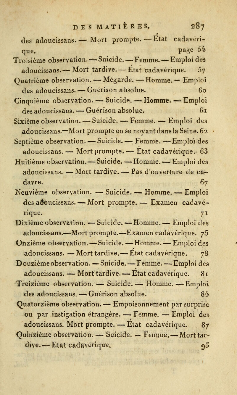 des adoucissans.— Mort prompte.—Etat cadavéri- que, page 54 Troisième observation. — Suicide.—Femme.—Emploi des adoucissans.— Mort tardive. — Etat cadavérique. 5/ Quatrième observation. — Mégarde. — Homme. — Emploi des adoucissans. — Guérison absolue. 60 Cinquième observation. — Suicide. — Homme. — Emploi des adoucissans. — Guérison absolue. 61 Sixième observation. — Suicide. — Femme. — Emploi des adoucissans.—Mort prompte en se noyant dans la Seine. 62 Septième observation. — Suicide.— Femme. —Emploi des adoucissans. — Mort prompte. — Etat cadavérique. 63 Huitième observation.—Suicide. —Homme, -— Emploi des adoucissans. —Mort tardive. — Pas d'ouverture de ca- davre. 67 ï^euvième observation. — Suicide. — Homme. — Emploi des adï)ucissans. — Mort prompte.— Examen cadavé- rique. 71 Dixième observation. — Suicide. — Homme. — Emploi des adoucissans.—Mort prompte.—Examen cadavérique. y5 Onzième observation.—Suicide. —Homme. — Emploi des adoucissans. — Mort tardive.—Etat cadavérique. jS Douzième observation. — Suicide.—Femme.—Emploi des adoucissans. — Mort tardive. — Etat cadavérique. 81 Treizième observation. — Suicide. — Homme. —Emploi des adoucissans. — Guérison absolue. 84 Quatorzième observation.— Empoisonnement par surprise ou par instigation étrangère. — Femme. — Emploi des adoucissans. Mort prompte, — Etat cadavérique. 87 Quinzième observation. — Suicide, — Femme. — Mort tar- dive.—Etat cadavérique. Ç)3