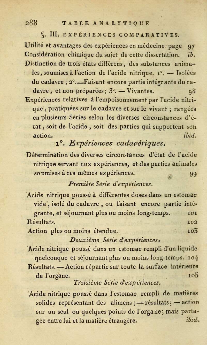 5. III. EXPÉRIENCES COMPARATIVES. Utilité et avantages des expériences en médecine page 97 Considération chimique du sujet de cette dissertation, ib. Distinction de trois états différens, des substances anima- les, soumises à l'action de l'acide nitrique. 1''. — Isolées du cadavre ; 2°.—Faisant encore partie intégrante du ca- davre, et non préparées; 3^. —Vivantes. 98 Expériences relatives à l'empoisonnement par l'acide nitri- que , pratiquées sur le cadavre et sur le vivant ; rangées en plusieurs Séries selon les diverses circonstances d'é- tat , soit de l'acide , soit des,parties qui supportent son action. ibid, 1**. Expériences cadaçériques. Détermination des diverses circonstances d'état de l'acide nitrique servant aux expériences, et des parties animales soumises à ces mêmes expériences. 99 Première Série d'expériences. Acide nitrique poussé à différentes doses dans un estomac vide , isolé du cadavre , ou faisant encore partie inté- grante, et séjournant plus ou moins long-temps. 101 Résultats. 102 Action plus ou moins étendue. 100 Deuxième Série d'expériences» Acide nitrique poussé dans un estomac rempli d'un liquide quelconque et séjournant plus ou moins long-temps. 104 Résultats. —Action répartie sur toute la surface intérieure de l'organe. 103 Troisième Série d'expériences. Acide nitrique poussé dans l'estomac rempli de matières solides représentant des alimens ; — résultats, — action sur un seul ou quelques points de l'organe j mais parta- gée entre lui et la matière étrangère, ibid.