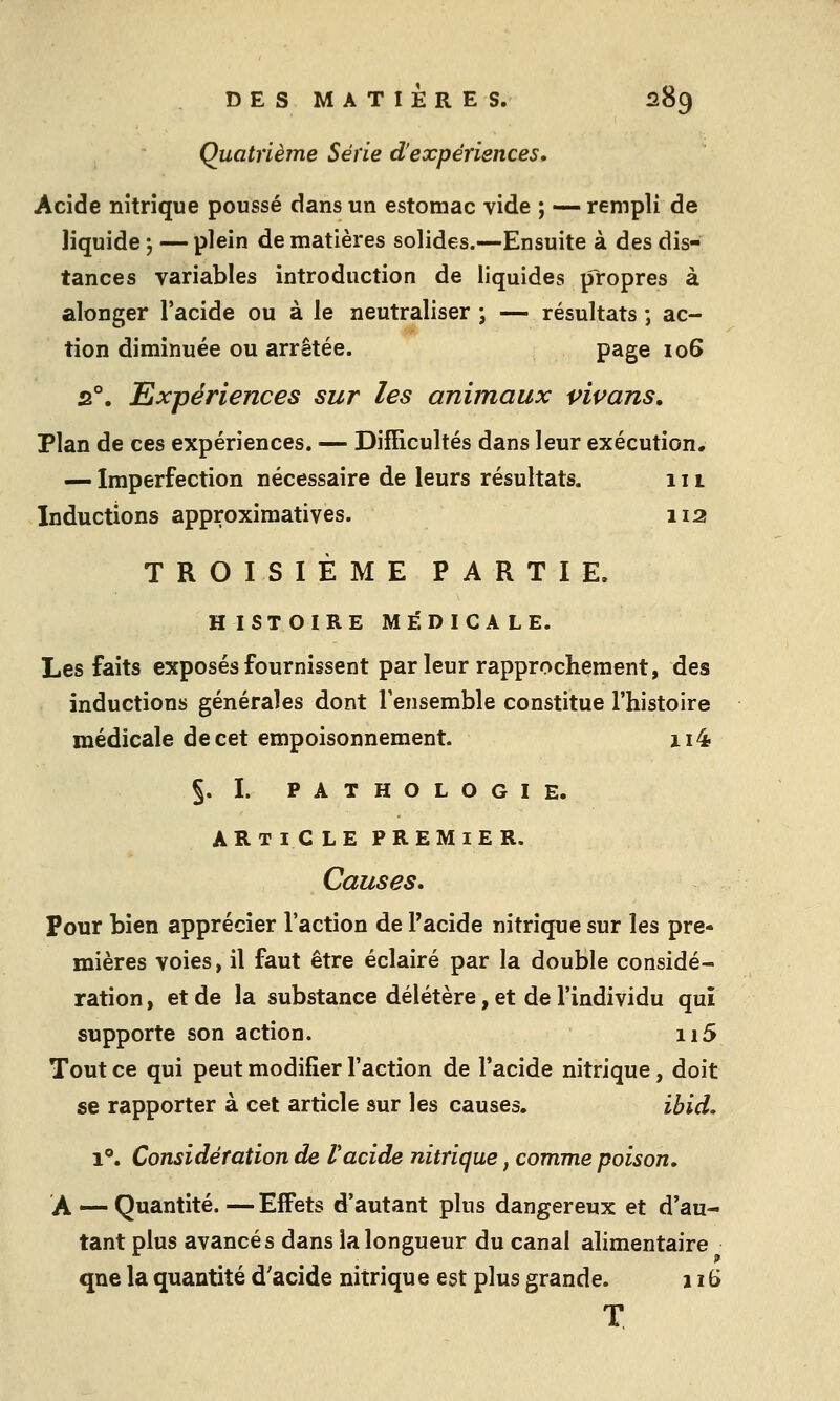 Quatrième Série d'expériences. Acide nitrique poussé dans un estomac vide ; — rempli de liquide j —plein de matières solides.—Ensuite à des dis- tances variables introduction de liquides propres à alonger l'acide ou à le neutraliser ; — résultats ; ac- tion diminuée ou arrêtée. page 106 s°. Expériences sur les animaux pipans. Plan de ces expériences. — Difficultés dans leur exécution, — Imperfection nécessaire de leurs résultats. 111 Inductions approximatives. 112 TROISIÈME PARTIE. HISTOIRE MÉDICALE. Les faits exposés fournissent parleur rapprochement, des inductions générales dont Tensemble constitue l'histoire médicale de cet empoisonnement. xi4 §. I. PATHOLOGIE. ARTI C LE PREMIER. Causes. pour bien apprécier l'action de Pacide nitrique sur les pre- mières voies, il faut être éclairé par la double considé- ration , et de la substance délétère, et de l'individu qui supporte son action. ii5 Tout ce qui peut modifier l'action de l'acide nitrique, doit se rapporter à cet article sur les causes. ibid, 1°. Considération de Vacide nitrique, comme poison. A — Quantité. — Effets d'autant plus dangereux et d'au- tant plus avancés dans la longueur du canal ahmentaire qne la quantité d'acide nitrique est plus grande. 116 T