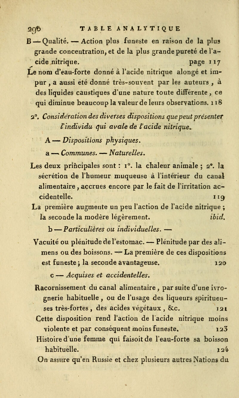 B—^Qualité, — Action plus funeste en raison de la plus grande concentration, et de la plus grande pureté de l'a- cide nitrique. page 117 Le nom d'eau-forte donné à l'acide nitrique alongé et im- pur , a aussi été donné très-souvent par les auteurs , à des liquides caustiques d'une nature toute différente , ce qui diminue beaucoup la valeur de leurs observations. 118 2°. Considération des diverses dispositions que peut présenter rindividu qui avale de l'acide nitrique^ A — Dispositions physiques. SL —» Communes, — Naturelles, Les deux principales sont : 1°, la chaleur animale ; 2*. la sécrétion de l'humeur muqueuse à l'intérieur du canal alimentaire, accrues encore par le fait de l'irritation ac- cidentelle. 119 La première augmente un peu l'action de l'acide nitrique ; la seconde la modère légèrement. ibid, b — Particulières ou individuelles. — Vacuité ou plénitude de l'estomac. — Plénitude par des ali- mens ou des boissons. -^ La première de ces dispositions est funeste j la seconde avantageuse. 120 c — Acquises et accidentelles. Racornissement du canal alimentaire, par suite d'une ivro- gnerie habituelle, ou de l'usage des liqueurs spiritueu- ses très-fortes , des acides végétaux , &c. 121 Cette disposition rend l'action de lacide nitrique moins violente et par conséquent moins funeste, i23 Histoire d'une femme qui faisoit de l'eau-forte sa boisson habituelle. 124 On assure qu'en Russie et chez plusieurs autres Nations du