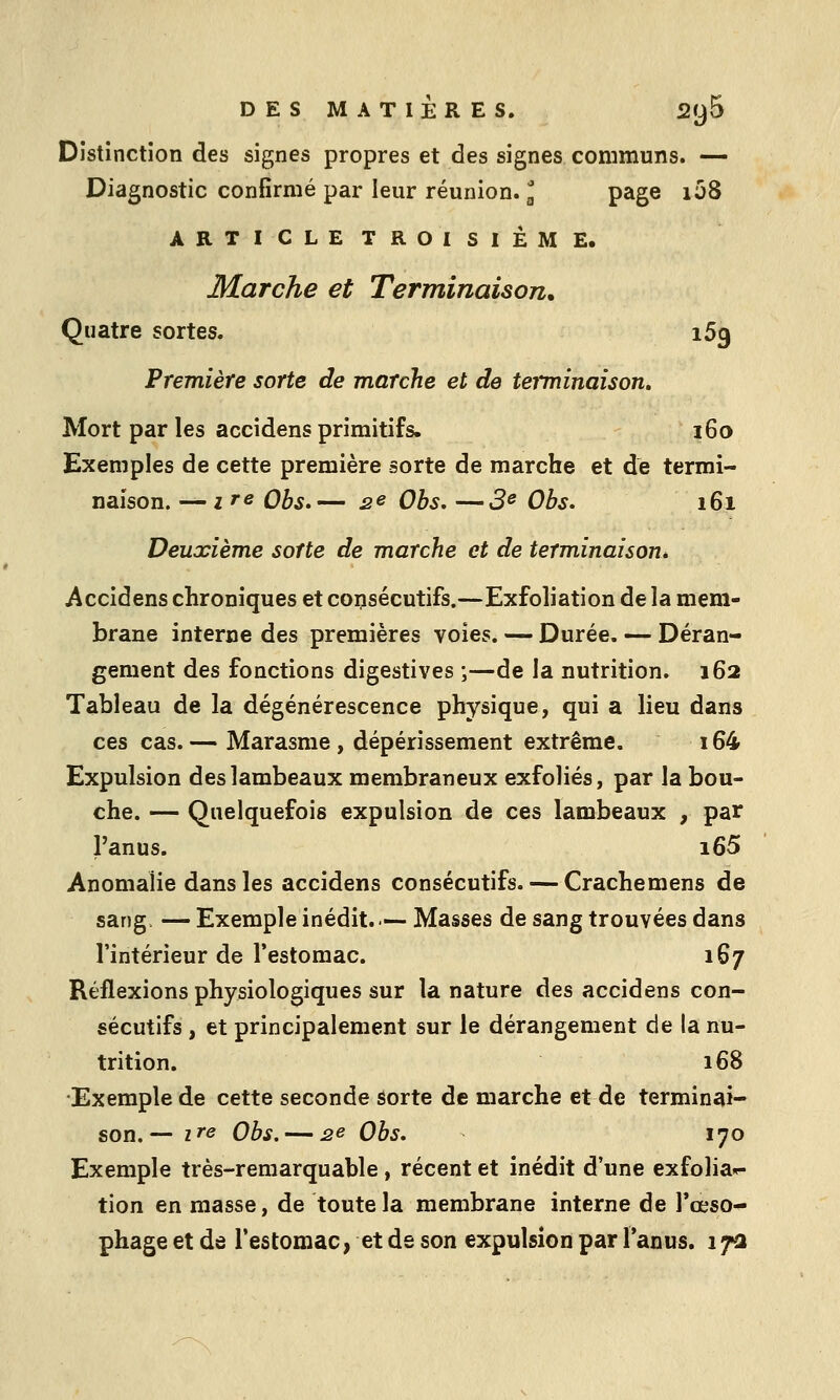 Distinction des signes propres et des signes communs. — Diagnostic confirmé par leur réunion, l page i58 ARTICLETROISIÈME. Marche et Terminaison. Quatre sortes. iSg Première sorte de marche et de teiminaison. Mort par les accidens primitifs. 160 Exemples de cette première sorte de marche et de termi- naison. — ire Obs.— se Ohs. —3e Obs. 161 Deuxième sorte de marche et de terminaison^ Accidens chroniques et consécutifs.—Exfoliation de la mem- brane interne des premières voies. — Durée. — Déran- gement des fonctions digestives ;—de la nutrition. 162 Tableau de la dégénérescence physique, qui a lieu dans ces cas. — Marasme , dépérissement extrême. 164 Expulsion des lambeaux membraneux exfoliés, par la bou- che. — Quelquefois expulsion de ces lambeaux , par l'anus. i65 Anomalie dans les accidens consécutifs. — Crachemens de sang — Exemple inédit.— Masses de sang trouvées dans l'intérieur de l'estomac. 167 Réflexions physiologiques sur la nature des accidens con- sécutifs , et principalement sur le dérangement de la nu- trition. 168 Exemple de cette seconde aorte de marche et de termin^ii- son. — ire Obs. — 2e Obs. 170 Exemple très-remarquable, récent et inédit d'une exfolia»- tion en masse, de toute la membrane interne de l'œso- phage et de l'estomac, et de son expulsion par Tanus. 17a