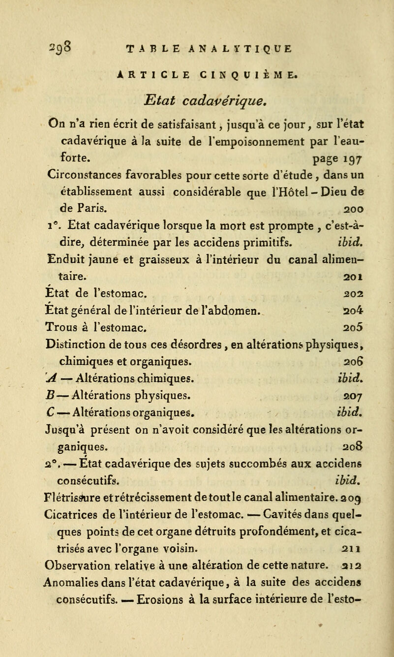 ARTICLE CINQUIÈME. Etat cadavérique. On n*a rien écrit de satisfaisant, jusqu'à ce jour, sur l'état cadavérique à la suite de l'empoisonnement par l'eau- forte. page 197 Circonstances favorables pour cette sorte d'étude , dans un établissement aussi considérable que l'Hôtel - Dieu de de Paris. 200 1*. État cadavérique lorsque la mort est prompte , c'est-à- dire^ déterminée par les accidens primitifs. ibid. Enduit jaune et graisseux à l'intérieur du canal alimen- taire. 2201 Etat de l'estomac. 202 État général de l'intérieur de l'abdomen. 2io4 Trous à l'estomac. 2o5 Distinction de tous ces désordres, en altérations physiques, chimiques et organiques. 206 'A — Altérations chimiques. ibid^ B—Altérations physiques. 207 C — Altérations organiques, ibid. Jusqu'à présent on n'avoit considéré que les altérations or- ganiques. 208 2®. — Etat cadavérique des sujets succombés aux accidens consécutifs. ibid, Flétris^re et rétrécissement detoutle canal alimentaire. 209 Cicatrices de l'intérieur de l'estomac. — Cavités dans quel- ques points de cet organe détruits profondément, et cica- trisés avec l'organe voisin. 211 Observation relative à une altération de cette nature, ai2 Anomalies dans l'état cadavérique, à la suite des accidens consécutifs. — Erosions à la surface intérieure de l'esto-