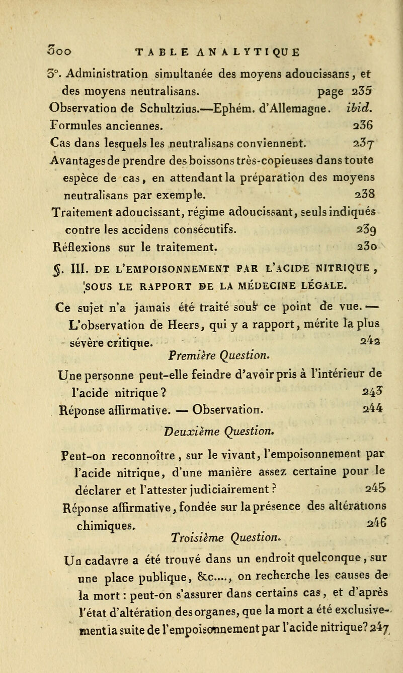 3°. Administration simultanée des moyens adoucissans, et des moyens neutralisans. page 235 Observation de Schultzius.—Ephém. d'Allemagne, ibid. Formules anciennes. 236 Cas dans lesquels les neutralisans convienneiit. 237 Avantages de prendre des boissons très-copieuses dans toute espèce de cas, en attendant la préparation des moyens neutralisans par exemple. 238 Traitement adoucissant, régime adoucissant, seuls indiqués contre les accidens consécutifs. 239 Réflexions sur le traitement. 23o 5. III. DE l'empoisonnement PAR l'ACIDE NITRIQUE , 'sous LE RAPPORT DE LA MÉDECINE LÉGALE. Ce sujet n'a jamais été traité sou^ ce point de vue. — L'observation de Heers, qui y a rapport, mérite la plus - sévère critique. 242 Première Question. Une personne peut-elle feindre d'avoir pris à l'intérieur de l'acide nitrique? 24? Réponse affirmative. — Observation. 244 Deuxième Question, Peut-on reconnoître , sur le vivant, l'empoisonnement par l'acide nitrique, d'une manière assez certaine pour le déclarer et l'attester judiciairement ? 245 Réponse affirmative, fondée sur la présence des altérations chimiques. ^^6 Troisième Question^ Un cadavre a été trouvé dans un endroit quelconque, sur une place publique, &c....,^ on recherche les causes de la mort : peut-on s'assurer dans certains cas, et d'après l'état d'altération des organes, que la mort a été exclusive-- mentla suite de l'empoiscmnement par l'acide nitrique? 24;