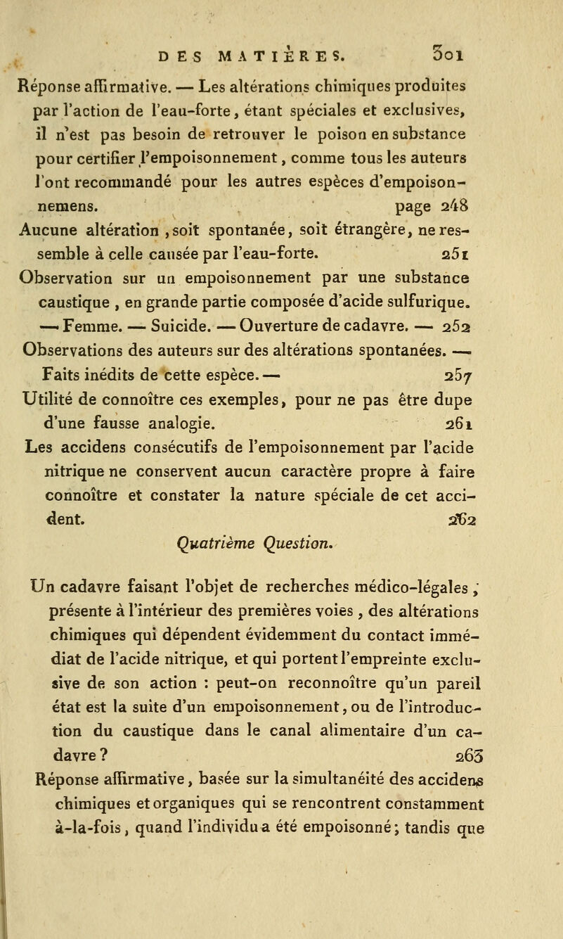 Réponse affirmative. — Les altérations chimiques produites par l'action de l'eau-forte, étant spéciales et exclusives, il n'est pas besoin de retrouver le poison en substance pour certifier l'empoisonneraent, comme tous les auteurs l'ont recommandé pour les autres espèces d'empoison- nemens. page 248 Aucune altération ,soit spontanée, soit étrangère, ne res- semble à celle causée par l'eau-forte. 1251 Observation sur un empoisonnement par une substance caustique , en grande partie composée d'acide sulfurique. —• Femme. — Suicide.— Ouverture de cadavre. — 262 Observations des auteurs sur des altérations spontanées. —• Faits inédits de cette espèce.— 267 Utilité de connoître ces exemples, pour ne pas être dupe d'une fausse analogie. !26i Les accidens consécutifs de l'empoisonnement par l'acide nitrique ne conservent aucun caractère propre à faire connoître et constater la nature spéciale de cet acci- dent. sf62 Quatrième Question, Un cadavre faisant l'objet de recherches médico-légales ; présente à l'intérieur des premières voies , des altérations chimiques qui dépendent évidemment du contact immé- diat de l'acide nitrique, et qui portent l'empreinte exclu- sive de son action : peut-on reconnoître qu'un pareil état est la suite d'un empoisonnement, ou de l'introduc- tion du caustique dans le canal alimentaire d'un ca- davre ? û65 Réponse affirmative, basée sur la simultanéité des accident chimiques et organiques qui se rencontrent constamment à-la-fois, quand l'individu a été empoisonné; tandis que