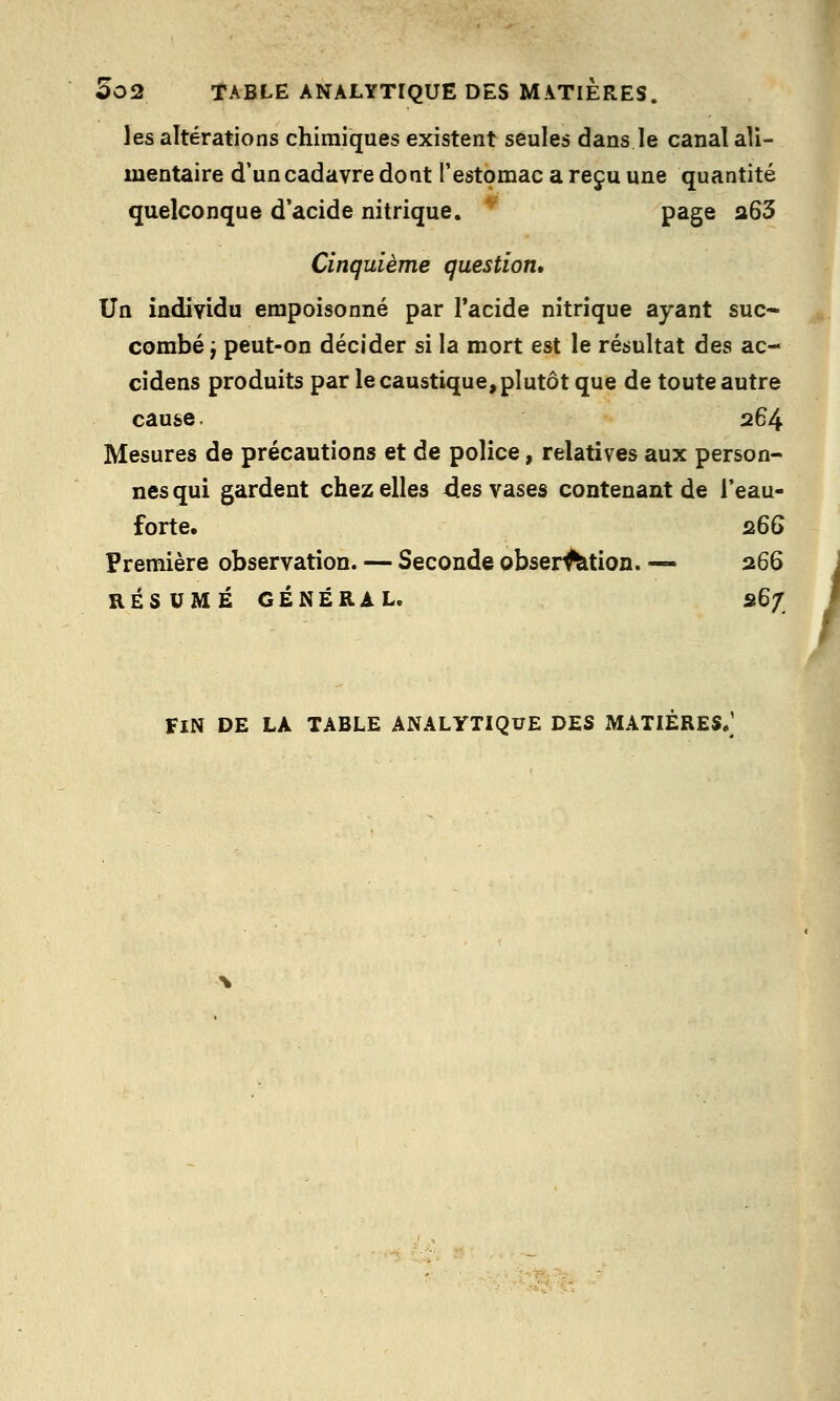 les altérations chimiques existent seules dans le canal ali- mentaire d'un cadavre dont l'estomac a reçu une quantité quelconque d'acide nitrique. page a63 Cinquième question. Un individu empoisonné par l'acide nitrique ayant suc- combé j peut-on décider si la mort est le résultat des ac- cidens produits par le caustique, plutôt que de toute autre cause. 264 Mesures de précautions et de police, relatives aux person- nes qui gardent chez elles 4es vases contenant de l'eau- forte. z66 Première observation. — Seconde obser^tion. — 266 FIN DE LA TABLE ANALYTIQUE DES MATIÈRES/