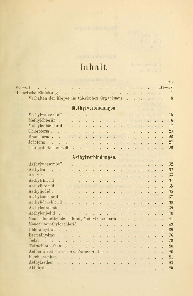 Inhalt. Seite Vorwort III—IV Historische Einleitung 1 Verhalten der Körper im thierischen Organismus ....... 8 Methylverbindungen. Methylwasserstoff 15 Methylchlorür 16 Methylenbichlorid 17 Chloroform 23 Bromoform 26 Jodoform 27 Tetrachlorkohlenstoff 29 Aethylverbindungen. Aethylwasserstoff 32 Aethylen 32 Acetylen 33 Aethylchlorid 34 Aethylbromid 35 Aethyljodid 35 Aethylenchlorid '. 37 Aethylidenchlorid 38 Aethylenbromid 39 Aethylenjodid 40 Monochloraethylidenchlorid, Methylchloroform 41 Monochloraethylenchlorid 49 Chloralhydrat 69 Broraalhydrat 76 Jodal 79 Tetrachloraethan 80 Aether anästheticus, Aran'scher Aether 80 Perchloraethan 81 Aethylaether 82 Aldehyd 85