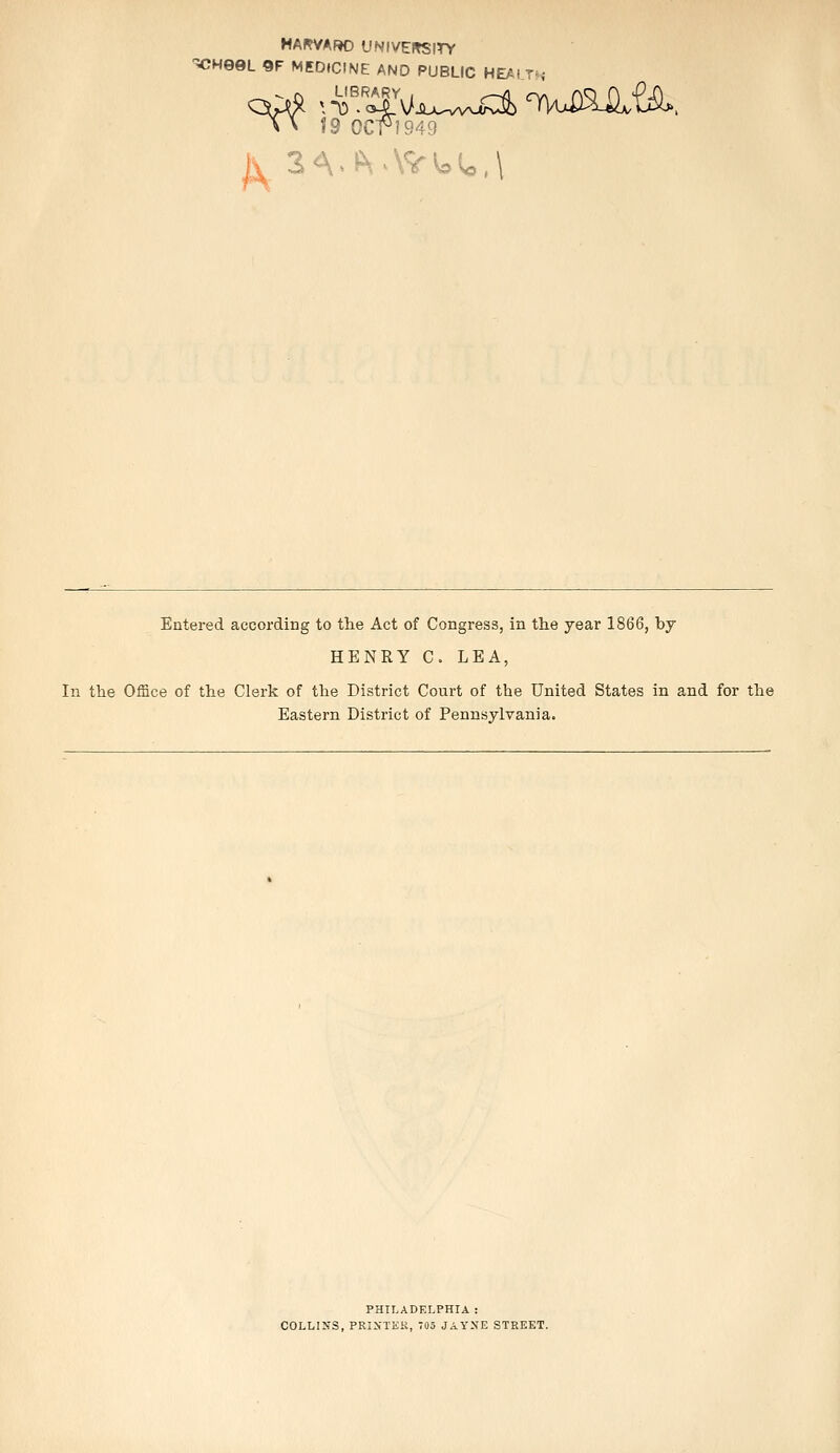 HAKVARO UNIVERSITY ^HeQL 9E MEDICINE AND PUBLIC HEALTH \ > 19 0CH949 Entered according to the Act of Congress, in the year 1866, by HENRY C. LEA, In the Office of the Clerk of the District Court of the United States in and for the Eastern District of Pennsylvania. PHILADELPHIA : COLLINS, PRINTER, 705 JAYXE STREET.