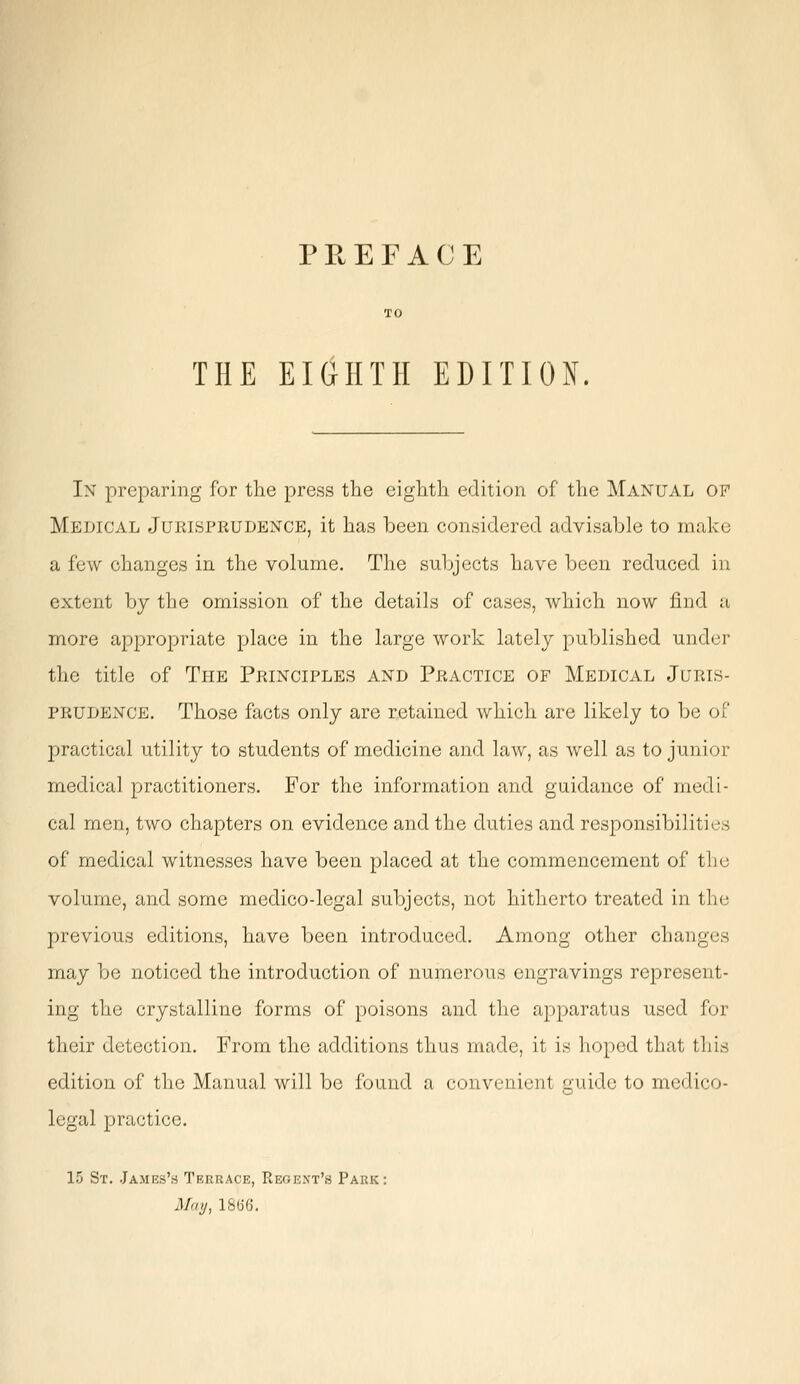 PREFACE THE EIGHTH EDITION. In preparing for the press the eighth edition of the Manual of Medical Jurisprudence, it has been considered advisable to make a few changes in the volume. The subjects have been reduced in extent by the omission of the details of cases, which now find a more appropriate place in the large work lately published under the title of The Principles and Practice of Medical Juris- prudence. Those facts only are retained which are likely to be of practical utility to students of medicine and law, as well as to junior medical practitioners. For the information and guidance of medi- cal men, two chapters on evidence and the duties and responsibilities of medical witnesses have been placed at the commencement of the volume, and some medico-legal subjects, not hitherto treated in the previous editions, have been introduced. Among other changes may be noticed the introduction of numerous engravings represent- ing the crystalline forms of poisons and the apparatus used for their detection. From the additions thus made, it is hoped that this edition of the Manual will be found a convenient guide to medico legal practice. 15 St. James's Terrace, Regent's Park: May, 18(56.