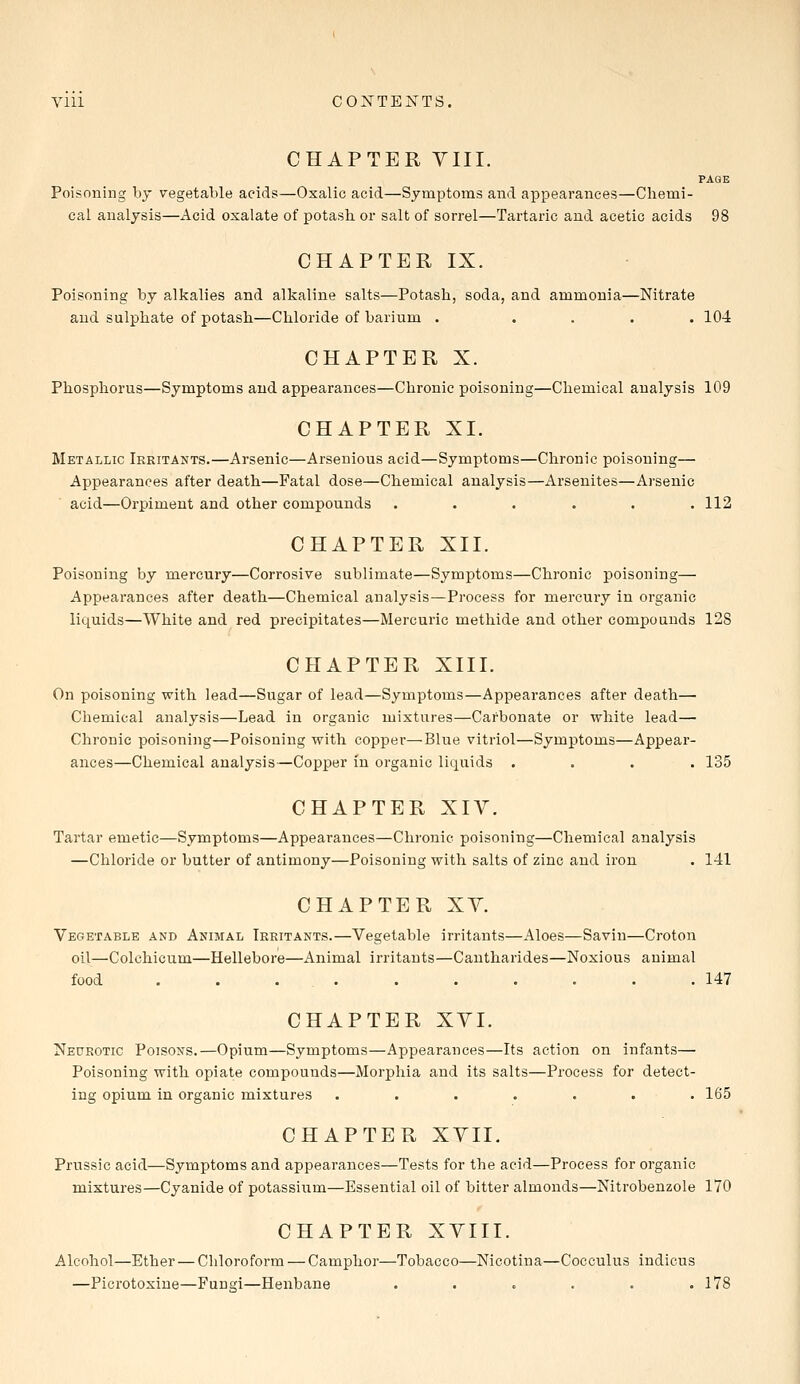 Vlll CONTENTS, CHAPTER VIII. PAGE Poisoning by vegetable acids—Oxalic acid—Symptoms and appearances—Chemi- cal analysis—Acid oxalate of potash or salt of sorrel—Tartaric and acetic acids 98 CHAPTER IX. Poisoning by alkalies and alkaline salts—Potash, soda, and ammonia—Nitrate and sulphate of potash—Chloride of barium . .... 104 CHAPTER X. Phosphorus—Symptoms and appearances—Chronic poisoning—Chemical analysis 109 CHAPTER XI. Metallic Irritants.—Arsenic—Arsenious acid—Symptoms—Chronic poisoning— Appearances after death—Fatal dose—Chemical analysis—Arsenites—Arsenic acid—Orpiment and other compounds . . . . . .112 CHAPTER XII. Poisoning by mercury—Corrosive sublimate—Symptoms—Chronic poisoning— Appearances after death—Chemical analysis—Process for mercury in organic liquids—White and red precipitates—Mercuric methide and other compounds 128 CHAPTER XIII. On poisoning with lead—Sugar of lead—Symptoms—Appearances after death— Chemical analysis—Lead in organic mixtures—Carbonate or white lead— Chronic poisoning—Poisoning with copper—Blue vitriol—Symptoms—Appear- ances—Chemical analysis—Copper in organic liquids .... 135 CHAPTER XIV. Tartar emetic—Symptoms—Appearances—Chronic poisoning—Chemical analysis —Chloride or butter of antimony—Poisoning with salts of zinc and iron . 141 CHAPTER XV. Vegetable and Animal Irritants.—Vegetable irritants—Aloes—Savin—Croton oil—Colchicum—Hellebore—Animal irritants—Cantharides—Noxious animal food .......... 147 CHAPTER XVI. Neurotic Poisons.—Opium—Symptoms—Appearances—Its action on infants— Poisoning with opiate compounds—Morphia and its salts—Process for detect- ing opium in organic mixtures ....... 165 CHAPTER XVII. Prussic acid—Symptoms and appearances—Tests for the acid—Process for organic mixtures—Cyanide of potassium—Essential oil of bitter almonds—Nitrobenzole 170 CHAPTER XVIII. Alcohol—Ether — Chloroform — Camphor—Tobacco—Nicotina—Cocculus indicus —Picrotoxine—Fungi—Henbane . . . . . .178