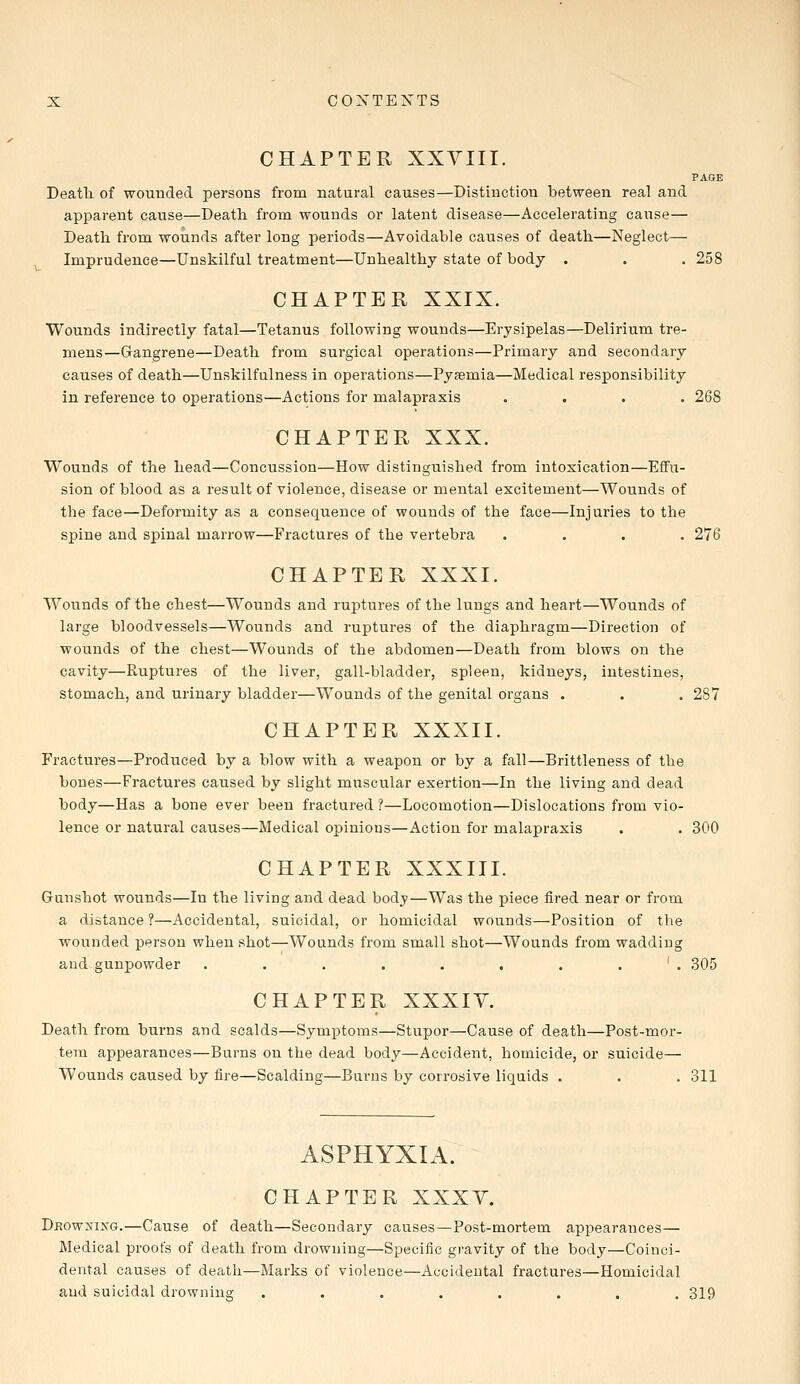 CHAPTER XXVIII. PAGE Death of wounded persons from natural causes—Distinction between real and apparent cause—Death from wounds or latent disease—Accelerating cause— Death from wounds after long periods—Avoidable causes of death—Neglect— Imprudence—Unskilful treatment—Unhealthy state of body . . .258 CHAPTER XXIX. Wounds indirectly fatal—Tetanus following wounds—Erysipelas—Delirium tre- mens—Gangrene—Death from surgical operations—Primary and secondary causes of death—Unskilfulness in operations—Pyseniia—Medical responsibility in reference to operations—Actions for malapraxis .... 268 CHAPTER XXX. Wounds of the head—Concussion—How distinguished from intoxication—Effu- sion of blood as a result of violence, disease or mental excitement—Wounds of the face—Deformity as a consequence of wounds of the face—Injuries to the spine and spinal marrow—Fractures of the vertebra .... 276 CHAPTER XXXI. Wounds of the chest—Wounds and ruptures of the lungs and heart—Wounds of large bloodvessels—Wounds and ruptures of the diaphragm—Direction of wounds of the chest—Wounds of the abdomen—Death from blows on the cavity—Ruptures of the liver, gall-bladder, spleen, kidneys, intestines, stomach, and urinary bladder—Wounds of the genital organs . . . 287 CHAPTER XXXII. Fractures—Produced by a blow with a weapon or by a fall—Brittleness of the bones—Fractures caused by slight muscular exertion—In the living and dead body—Has a bone ever been fractured ?—Locomotion—Dislocations from vio- lence or natural causes—Medical opinions—Action for malapraxis . . 300 CHAPTER XXXIII. Gunshot wounds—In the living and dead body—Was the piece fired near or from a distance ?—Accidental, suicidal, or homicidal wounds—Position of the wounded person when shot—Wounds from small shot—Wounds from wadding and gunpowder . . . . . . . ' . 305 CHAPTER XXXIY. Death from burns and scalds—Symptoms—Stupor—Cause of death—Post-mor- tem appearances—Burns on the dead body—Accident, homicide, or suicide— Wounds caused by fire—Scalding—Burns by corrosive liquids . . . 311 ASPHYXIA. CHAPTER XXXY. Drowxixg.—Cause of death—Secondary causes—Post-mortem appearances— Medical proofs of death from drowning—Specific gravity of the body—Coinci- dental causes of death—Marks of violence—Accidental fractures—Homicidal and suicidal drowning ........ 319