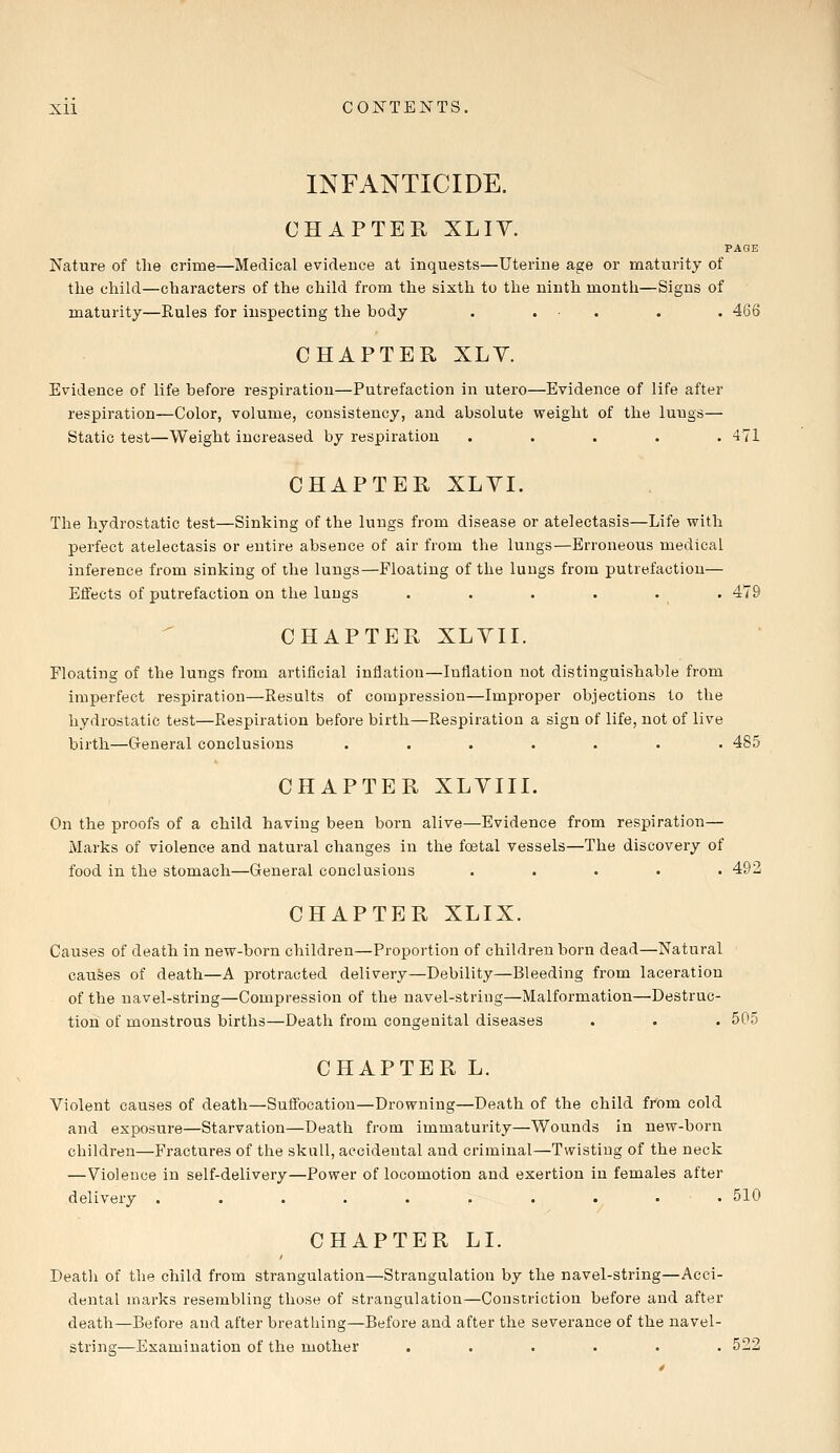 INFANTICIDE. CHAPTER XLIY. PAGE Nature of the crime—Medical evidence at inquests—Uterine age or maturity of the child—characters of the child from the sixth to the ninth month—Signs of maturity—Rules for inspecting the body . . . . 466 CHAPTER XLV. Evidence of life before respiration—Putrefaction in utero—Evidence of life after respiration—Color, volume, consistency, and absolute weight of the luugs— Static test—Weight increased by respiration ..... 471 CHAPTER XLYI. The hydrostatic test—Sinking of the lungs from disease or atelectasis—Life with perfect atelectasis or entire absence of air from the lungs—Erroneous medical inference from sinking of the lungs—Floating of the lungs from putrefaction— Effects of putrefaction on the lungs . . . . . . 479 CHAPTER XLVII. Floating of the lungs from artificial inflation—Inflation not distinguishable from imperfect respiration—Results of compression—Improper objections to the hydrostatic test—Respiration before birth—Respiration a sign of life, not of live birth—General conclusions ....... 485 CHAPTER XLVIII. On the proofs of a child having been born alive—Evidence from respiration— Marks of violence and natural changes in the foetal vessels—The discovery of food in the stomach—General conclusions ..... 492 CHAPTER XLIX. Causes of death in new-born children—Proportion of children born dead—Natural causes of death—A protracted delivery—Debility—Bleeding from laceration of the navel-string—Compression of the navel-string—Malformation—Destruc- tion of monstrous births—Death from congenital diseases . . . 505 CHAPTER L. Violent causes of death—Suffocation—Drowning—Death of the child from cold and exposure—Starvation—Death from immaturity—Wounds in new-born children—Fractures of the skull, accidental and criminal—Twisting of the neck —Violence in self-delivery—Power of locomotion and exertion in females after delivery .......... 510 CHAPTER LI. Death of the child from strangulation—Strangulation by the navel-string—Acci- dental marks resembling those of strangulation—Constriction before and after death—Before and after breathing—Before and after the severance of the navel- string—Examination of the mother ...... 522