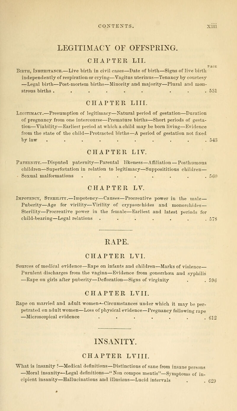 LEGITIMACY OF OFFSPRING. CHAPTER LII. PAGE Birth, Inheritance.—Live birth in civil cases—Date of birth—Signs of live birth independently of respiration or crying—Vagitus nterinus—Tenancy by courtesy —Legal birth—Post-mortem births—Minority and majority—Plural and mon- strous births ...... ... 531 CHAPTER LIII. Legitimacy.—Presumption of legitimacy—Natural period of gestation—Duration of pregnancy from one intercourse—Premature births—Short periods of gesta- tion—Viability—Earliest period at which a child may be born living—Evidence from the state of the child—Protracted births—A period of gestation not fixed by law .......... 543 CHAPTER LIV. Paternity.—Disputed paternity—Parental likeness—Affiliation — Posthumous children—Superfoetation in relation to legitimacy—Supposititious children— ■ Sexual malformations . . . . . . . .560 CHAPTER LY. Ijipotency, Sterility.—Impotency—Causes—Procreative power in the male— Puberity—Age for virility—Virility of crypsorchides and monorchides— Sterility—Procreative power in the female—Earliest and latest periods for child-bearing—Legal relations ....... 57S RAPE. CHAPTER LVI. Sources of medical evidence—Rape on infants and children—Marks of violence— Purulent discharges from the vagina—Evidence from gonorrhoea and syphilis —Rape on girls after puberity—Defloration—Signs of virginity . . 596 CHAPTER LVII. Rape on married and adult women-«-Circumstances under which it may be per- petrated on adult women—Loss of physical evidence—Pregnancy following rape —Microscopical evidence ••••... 612 INSANITY. CHAPTER LVIII. What is insanity ?—Medical definitions—Distinctions of sane from insane persons —Moral insanity—Legal definitions— Non compos mentis—Symptoms of in- cipient insanity—Hallucinations and illusions—Lucid intervals . . 629