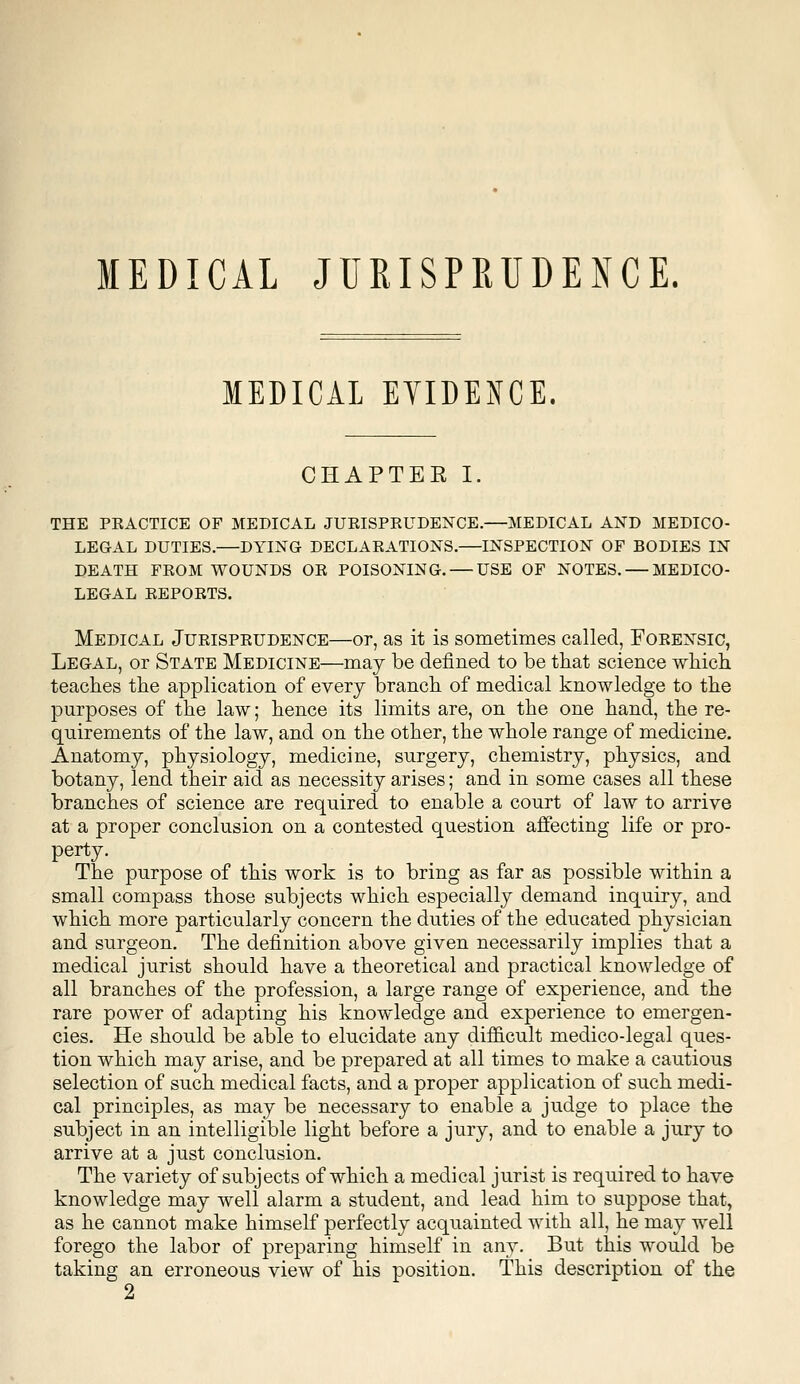 MEDICAL JURISPRUDENCE. MEDICAL EYIDENCE. CHAPTEE I. THE PEACTICE OF MEDICAL JURISPRUDENCE.—MEDICAL AND MEDICO- LEGAL DUTIES.—DYING DECLARATIONS.—INSPECTION OF BODIES IN DEATH FROM WOUNDS OR POISONING. — USE OF NOTES. — MEDICO- LEGAL REPORTS. Medical Jurisprudence—or, as it is sometimes called, Forensic, Legal, or State Medicine—may be defined to be that science which teaches the application of every branch of medical knowledge to the purposes of the law; hence its limits are, on the one hand, the re- quirements of the law, and on the other, the whole range of medicine. Anatomy, physiology, medicine, surgery, chemistry, physics, and botany, lend their aid as necessity arises; and in some cases all these branches of science are required to enable a court of law to arrive at a proper conclusion on a contested question affecting life or pro- perty- The purpose of this work is to bring as far as possible within a small compass those subjects which especially demand inquiry, and which more particularly concern the duties of the educated physician and surgeon. The definition above given necessarily implies that a medical jurist should have a theoretical and practical knowledge of all branches of the profession, a large range of experience, and the rare power of adapting his knowledge and experience to emergen- cies. He should be able to elucidate any difficult medico-legal ques- tion which may arise, and be prepared at all times to make a cautious selection of such medical facts, and a proper application of such medi- cal principles, as may be necessary to enable a judge to place the subject in an intelligible light before a jury, and to enable a jury to arrive at a just conclusion. The variety of subjects of which a medical jurist is required to have knowledge may well alarm a student, and lead him to suppose that, as he cannot make himself perfectly acquainted with all, he may well forego the labor of preparing himself in any. But this would be taking an erroneous view of his position. This description of the 2