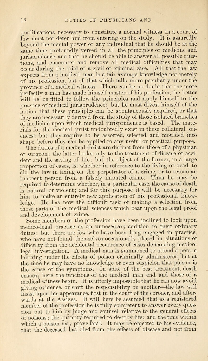 qualifications necessary to constitute a normal witness in a court of law must not deter him from entering on the study. It is assuredly beyond the mental power of any individual that he should be at the same time profoundly versed in all the principles of medicine and jurisprudence, and that he should be able to answer all possible ques- tions, and encounter and remove all medical difficulties that may occur during the trial of a civil or criminal case. All that the law expects from a medical man is a fair average knowledge not merely of his profession, but of that which falls more peculiarly under the province of a medical witness. There can be no doubt that the more perfectly a man has made himself master of his profession, the better will he be fitted to follow the principles and apply himself to the practice of medical jurisprudence; but he must divest himself of the notion that these principles can be spontaneously acquired, or that they are necessarily derived from the study of those isolated branches of medicine upon which medical jurisprudence is based. The mate- rials for the medical jurist undoubtedly exist in these collateral sci- ences; but they require to be assorted, selected, and moulded into shape, before they can be applied to any useful or practical purpose. The duties of a medical jurist are distinct from those of a physician or surgeon; the latter looks only to the treatment of disease or acci- dent and the saving of life; but the object of the former, in a large j)roportion of cases, is, whether in reference to the living or dead, to aid the law in fixing on the perpetrator of a crime, or to rescue an innocent person from a falsely imputed crime. Thus he may be required to determine whether, in a particular case, the cause of death is natural or violent; and for this purpose it will be necessary for him to make an entirely new application of his professional know- ledge. He has now the difficult task of making a selection from those parts of the medical sciences which bear upon the legal proof and development of crime. Some members of the profession have been inclined to look upon medico-legal practice as an unnecessary addition to their ordinary duties; but there are few who have been long engaged in practice, who have not found themselves occasionally placed in situations of difficulty from the accidental occurrence of cases demanding medico- legal investigation. A medical man is summoned to attend a person laboring under the effects of poison criminally administered, but at the time he may have no knowledge or even suspicion that poison is the cause of the symptoms. In spite of the best treatment, death ensues; here the functions of the medical man end, and those of a medical witness begin. It is utterly impossible that he can now avoid giving evidence, or shift the responsibility on another—the law will insist upon his appearance, first in the court of the coroner, and after- wards at the Assizes. It will here be assumed that as a registered member of the profession he is fully competent to answer every ques- tion put to him by judge and counsel relative to the general effects of poisons; the quantity required to destroy life; and the time within which a poison may prove fatal. It may be objected to his evidence, that the deceased had died from the effects of disease and not from