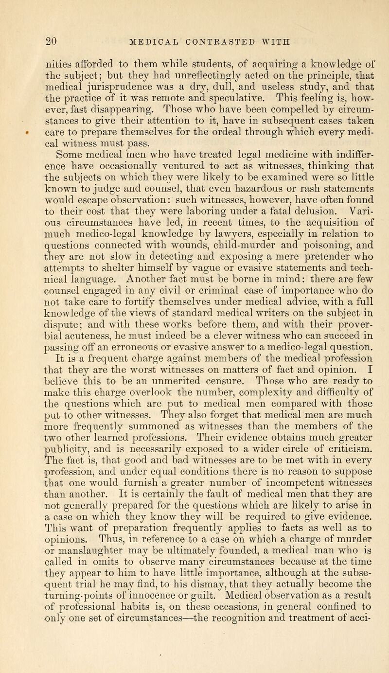 nities afforded to them while students, of acquiring a knowledge of the subject; but they had unreflectingly acted on the principle, that medical jurisprudence was a dry, dull, and useless study, and that the practice of it was remote and speculative. This feeling is, how- ever, fast disappearing. Those who have been compelled by circum- stances to give their attention to it, have in subsequent cases taken care to prepare themselves for the ordeal through which every medi- cal witness must pass. Some medical men who have treated legal medicine with indiffer- ence have occasionally ventured to act as witnesses, thinking that the subjects on which they were likely to be examined were so little known to judge and counsel, that even hazardous or rash statements would escape observation: such witnesses, however, have often found to their cost that they were laboring under a fatal delusion. Vari- ous circumstances have led, in recent times, to the acquisition of much medico-legal knowledge by lawyers, especially in relation to questions connected with wounds, child-murder and poisoning, and they are not slow in detecting and exposing a mere pretender who attempts to shelter himself by vague or evasive statements and tech- nical language. Another fact must be borne in mind: there are few counsel engaged in any civil or criminal case of importance who do not take care to fortify themselves under medical advice, with a full knowledge of the views of standard medical writers on the subject in dispute; and with these works before them, and with their prover- bial acuteness, he must indeed be a clever witness who can succeed in passing off an erroneous or evasive answer to a medico-legal question. It is a frequent charge against members of the medical profession that they are the worst witnesses on matters of fact and opinion. I believe this to be an unmerited censure. Those who are ready to make this charge overlook the number, complexity and difficulty of the questions which are put to medical men compared with those put to other witnesses. They also forget that medical men are much more frequently summoned as witnesses than the members of the two other learned professions. Their evidence obtains much greater publicity, and is necessarily exposed to a wider circle of criticism. The fact is, that good and bad witnesses are to be met with in every profession, and under equal conditions there is no reason to suppose that one would furnish a greater number of incompetent witnesses than another. It is certainly the fault of medical men that they are not generally prepared for the questions which are likely to arise in a case on which they know they will be required to give evidence. This want of preparation frequently applies to facts as well as to opinions. Thus, in reference to a case on which a charge of murder or manslaughter may be ultimately founded, a medical man who is called in omits to observe many circumstances because at the time they appear to him to have little importance, although at the subse- quent trial he may find, to his dismay, that they actually become the turning-points of innocence or guilt. Medical observation as a result of professional habits is, on these occasions, in general confined to only one set of circumstances—the recognition and treatment of acci-