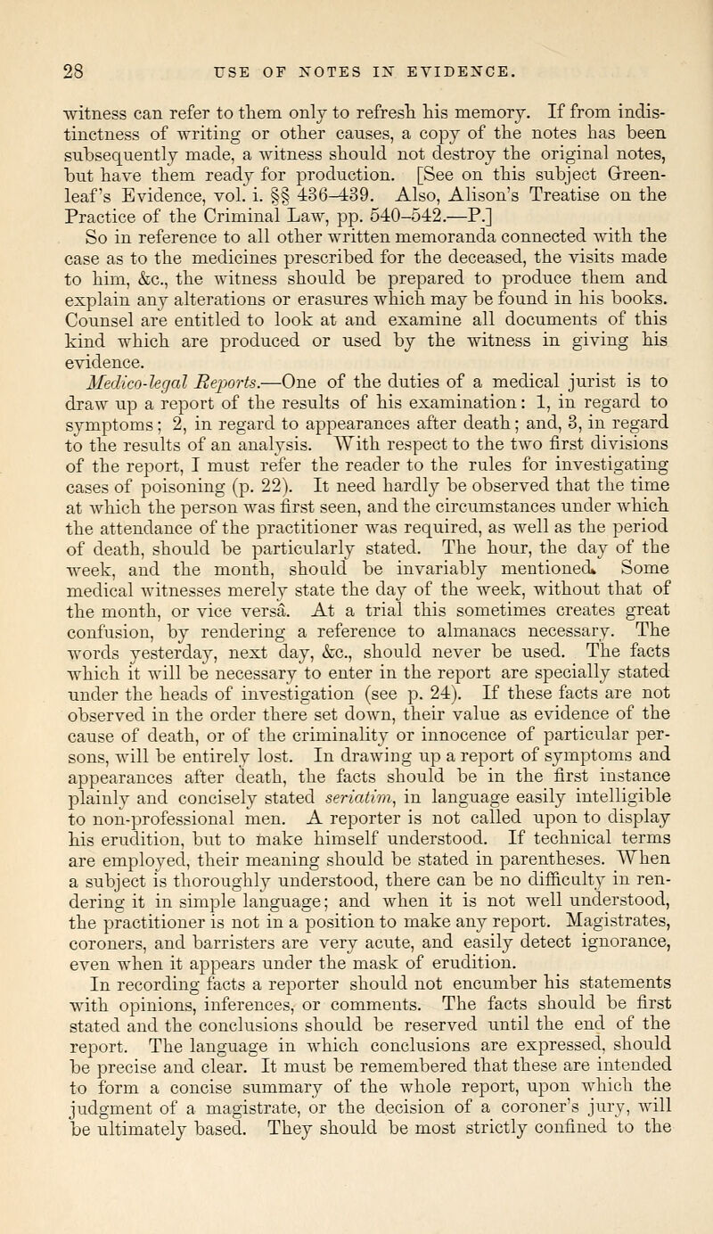 witness can refer to them only to refresh his memory. If from indis- tinctness of writing or other causes, a copy of the notes has been subsequently made, a witness should not destroy the original notes, but have them ready for production. [See on this subject Green- leaf's Evidence, vol. i. §§ 436-439. Also, Alison's Treatise on the Practice of the Criminal Law, pp. 540-542.—P.] So in reference to all other written memoranda connected with the case as to the medicines prescribed for the deceased, the visits made to him, &c, the witness should be prepared to produce them and explain any alterations or erasures which may be found in his books. Counsel are entitled to look at and examine all documents of this kind which are produced or used by the witness in giving his evidence. Medico-legal Reports.—One of the duties of a medical jurist is to draw up a report of the results of his examination: 1, in regard to symptoms; 2, in regard to appearances after death; and, 3, in regard to the results of an analysis. With respect to the two first divisions of the report, I must refer the reader to the rules for investigating cases of poisoning (p. 22). It need hardly be observed that the time at which the person was first seen, and the circumstances under which the attendance of the practitioner was required, as well as the period of death, should be particularly stated. The hour, the day of the week, and the month, should be invariably mentioned* Some medical witnesses merely state the day of the week, without that of the month, or vice versa. At a trial this sometimes creates great confusion, by rendering a reference to almanacs necessary. The words yesterday, next day, &c, should never be used. The facts which it will be necessary to enter in the report are specially stated under the heads of investigation (see p. 24). If these facts are not observed in the order there set down, their value as evidence of the cause of death, or of the criminality or innocence of particular per- sons, will be entirely lost. In drawing up a report of symptoms and appearances after death, the facts should be in the first instance plainly and concisely stated seriatim, in language easily intelligible to non-professional men. A reporter is not called upon to display his erudition, but to make himself understood. If technical terms are employed, their meaning should be stated in parentheses. When a subject is thoroughly understood, there can be no difficulty in ren- dering it in simple language; and when it is not well understood, the practitioner is not in a position to make any report. Magistrates, coroners, and barristers are very acute, and easily detect ignorance, even when it appears under the mask of erudition. In recording facts a reporter should not encumber his statements with opinions, inferences, or comments. The facts should be first stated and the conclusions should be reserved until the end of the report. The language in which conclusions are expressed, should be precise and clear. It must be remembered that these are intended to form a concise summary of the whole report, upon which the judgment of a magistrate, or the decision of a coroner's jury, will be ultimately based. They should be most strictly confined to the