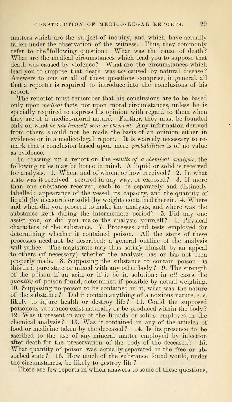 matters which are the subject of inquiry, and which have actually fallen under the observation of the witness. Thus, they commonly refer to the'following question: What was the cause of death? What are the medical circumstances which lead you to suppose that death was caused by violence ? What are the circumstances which lead you to suppose that death was not caused by natural disease ? Answers to one or all of these questions comprise, in general, all that a reporter is required to introduce into the conclusions of his report. The reporter must remember that his conclusions are to be based only upon medical facts, not upon moral circumstances, unless he is specially required to express his opinion with regard to them when they are of a medico-moral nature. Further, they must be founded only on what he has himself seen or observed. Any information derived from others should not be made the basis of an opinion either in evidence or in a medico-legal report. It is scarcely necessary to re- mark that a conclusion based upon mere probabilities is of no value as evidence. In drawing up a report on the results of a chemical analysis, the following rules may be borne in mind. A liquid or solid is received for analysis. 1. When, and of whom, or how received ? 2. In what state was it received—secured in any way, or exposed? 3. If more than one substance received, each to be separately and distinctly labelled; appearance of the vessel, its capacity, and the quantity of liquid (by measure) or solid (by weight) contained therein. 4. Where and when did you proceed to make the analysis, and where was the substance kept during the intermediate period? 5. Did any one assist you, or did you make the analysis yourself? 6. Physical characters of the substance. 7. Processes and tests employed for determining whether it contained poison. All the steps of these processes need not be described; a general outline of the analysis will suffice. The magistrate may thus satisfy himself by an appeal to others (if necessary) whether the analysis has or has not been properly made. 8. Supposing the substance to contain poison—is this in a pure state or mixed with any other body ? 9. The strength of the poison, if.an acid, or if it be in solution: in all cases, the quantity of poison found, determined if possible by actual weighing. 10. Supposing no poison to be contained in it, what was the nature of the substance ? Did it contain anything of a noxious nature, i. e. likely to injure health or destroy life? 11. Could the supposed poisonous substance exist naturally or be produced within the body ? 12. Was it present in any of the liquids or solids employed in the chemical analysis ? 13. Was it contained in any of the articles of food or medicine taken by the deceased ? 14. Is its presence to be ascribed to the use of any mineral matter employed by injection after death for the preservation of the body of the deceased ? 15. What quantity of poison was actually separated in the free or ab- sorbed state ? 16. How much of the substance found would, under the circumstances, be likely to destroy life ? There are few reports in which answers to some of these questions,