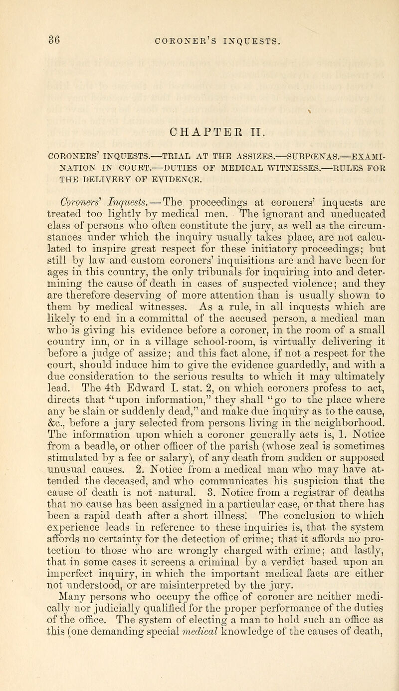 CHAPTEE II. CORONERS' INQUESTS.—TRIAL AT THE ASSIZES.—SUBPCENAS.—EXAMI- NATION IN COURT.—DUTIES OF MEDICAL WITNESSES.—RULES FOR THE DELIVERY OF EVIDENCE. Coroners' Inquests. — The proceedings at coroners' inquests are treated too lightly by medical men. The ignorant and uneducated class of persons who often constitute the jury, as well as the circum- stances under which the inquiry usually takes place, are not calcu- lated to inspire great respect for these initiatory proceedings; but still by law and custom coroners' inquisitions are and have been for ages in this country, the only tribunals for inquiring into and deter- mining the cause of death in cases of suspected violence; and they are therefore deserving of more attention than is usually shown to them by medical witnesses. As a rule, in all inquests which are likely to end in a committal of the accused person, a medical man who is giving his evidence before a coroner, in the room of a small country inn, or in a village school-room, is virtually delivering it before a judge of assize; and this fact alone, if not a respect for the court, should induce him to give the evidence guardedly, and with a due consideration to the serious results to which it may ultimately lead. The 4th Edward I. stat. 2, on which coroners profess to act, directs that upon information, they shall go to the place where any be slain or suddenly dead, and make due inquiry as to the cause, &c, before a jury selected from persons living in the neighborhood. The information upon which a coroner generally acts is, 1. Notice from a beadle, or other officer of the parish (whose zeal is sometimes stimulated by a fee or salary), of any death from sudden or supposed unusual causes. 2. Notice from a medical man who may have at- tended the deceased, and who communicates his suspicion that the cause of death is not natural. 3. Notice from a registrar of deaths that no cause has been assigned in a particular case, or that there has been a rapid death after a short illness] The conclusion to which experience leads in reference to these inquiries is, that the system affords no certainty for the detection of crime; that it affords no pro- tection to those who are wrongly charged with crime; and lastly, that in some cases it screens a criminal by a verdict based upon an imperfect inquiry, in which the important medical facts are either not understood, or are misinterpreted by the jury. Many persons who occupy the office of coroner are neither medi- cally nor judicially qualified for the proper performance of the duties of the office. The system of electing a man to hold such an office as this (one demanding special medical knowledge of the causes of death,