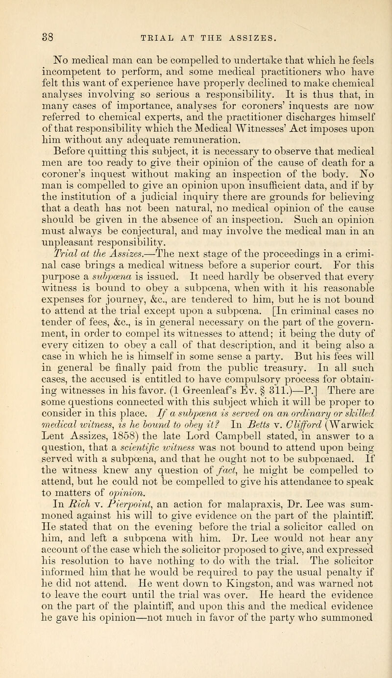 No medical man can be compelled to undertake that which he feels incompetent to perform, and some medical practitioners who have felt this want of experience have properly declined to make chemical analyses involving so serious a responsibility. It is thus that, in many cases of importance, analyses for coroners' inquests are now referred to chemical experts, and the practitioner discharges himself of that responsibility which the Medical Witnesses' Act imposes upon him without any adequate remuneration. Before quitting this subject, it is necessary to observe that medical men are too ready to give their opinion of the cause of death for a coroner's inquest without making an inspection of the body. No man is compelled to give an opinion upon insufficient data, and if by the institution of a judicial inquiry there are grounds for believing that a death has not been natural, no medical opinion of the cause should be given in the absence of an inspection. Such an opinion must always be conjectural, and may involve the medical man in an unpleasant responsibility. Trial at the Assizes.—The next stage of the proceedings in a crimi- nal case brings a medical witness before a superior court. For this purpose a subpoena is issued. It need hardly be observed that every witness is bound to obey a subpoena, when with it his reasonable expenses for journey, &c, are tendered to him, but he is not bound to attend at the trial except upon a subpoena. [In criminal cases no tender of fees, &c, is in general necessary on the part of the govern- ment, in order to compel its witnesses to attend; it being the duty of every citizen to obey a call of that description, and it being also a case in which he is himself in some sense a party. But his fees will in general be finally paid from the public treasury. In all such cases, the accused is entitled to have compulsory process for obtain- ing witnesses in his favor. (1 Greenleaf's Ev. § 311.)—P.] There are some questions connected with this subject which it will be proper to consider in this place. If a subpozna is served on an ordinary or skilled medical witness, is he bound to obey it? In Belts v. Clifford (Warwick Lent Assizes, 1858) the late Lord Campbell stated, in answer to a question, that a scientific witness was not bound to attend upon being served with a subpoena, and that he ought not to be subpoenaed. If the witness knew any question of fact, he might be compelled to attend, but he could not be compelled to give his attendance to speak to matters of opinion. In Rich v. Pierpoint, an action for malapraxis, Dr. Lee was sum- moned against his will to give evidence on the part of the plaintiff. He stated that on the evening before the trial a solicitor called on him, and left a subpoena with him. Dr. Lee would not hear any account of the case which the solicitor proposed to give, and expressed his resolution to have nothing to do with the trial. The solicitor informed him that he would be required to pay the usual penalty if he did not attend. He went down to Kingston, and was warned not to leave the court until the trial was over. He heard the evidence on the part of the plaintiff, and upon this and the medical evidence he gave his opinion—not much in favor of the party who summoned