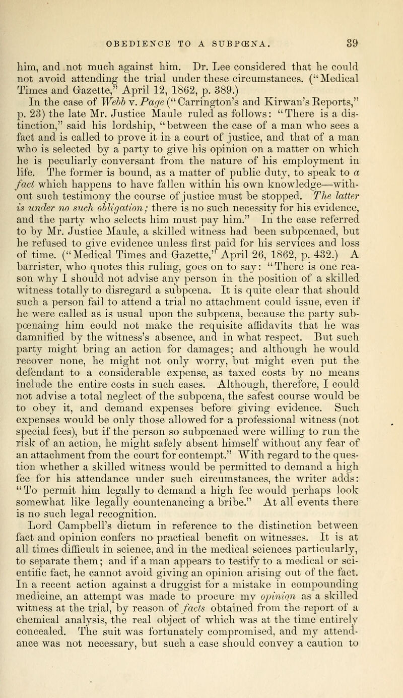 him, and not much against him. Dr. Lee considered that he could not avoid attending the trial under these circumstances. ( Medical Times and Gazette, April 12, 1862, p. 389.) In the case of Webb v. Page ( Carrington's and Kirwan's Keports, p. 23) the late Mr. Justice Maule ruled as follows: There is a dis- tinction, said his lordship, between the case of a man who sees a fact and is called to prove it in a court of justice, and that of a man who is selected by a party to give his opinion on a matter on which he is peculiarly conversant from the nature of his employment in life. The former is bound, as a matter of public duty, to speak to a fact which happens to have fallen within his own knowledge—with- out such testimony the course of justice must be stopped. The latter is under no such obligation; there is no such necessity for his evidence, and the party who selects him must pay him. In the case referred to by Mr. Justice Maule, a skilled witness had been subpoenaed, but he refused to give evidence unless first paid for his services and loss of time. (Medical Times and Gazette, April 26, 1862, p. 432.) A barrister, who quotes this ruling, goes on to say: There is one rea- son why I should not advise any person in the position of a skilled witness totally to disregard a subpoena. It is quite clear that should such a person fail to attend a trial no attachment could issue, even if he were called as is usual upon the subpoena, because the party sub- poenaing him could not make the requisite affidavits that he was damnified by the witness's absence, and in what respect. But such party might bring an action for damages; and although he would recover none, he might not only worry, but might even put the defendant to a considerable expense, as taxed costs by no means include the entire costs in such cases. Although, therefore, I could not advise a total neglect of the subpoena, the safest course would be to obey it, and demand expenses before giving evidence. Such expenses would be only those allowed for a professional witness (not special fees), but if the person so subpoenaed were willing to run the risk of an action, he might safely absent himself without any fear of an attachment from the court for contempt. With regard to the ques- tion whether a skilled witness would be permitted to demand a high fee for his attendance under such circumstances, the writer adds:  To permit him legally to demand a high fee would perhaps look somewhat like legally countenancing a bribe. At all events there is no such legal recognition. Lord Campbell's dictum in reference to the distinction between fact and opinion confers no practical benefit on witnesses. It is at all times difficult in science, and in the medical sciences particularly, to separate them; and if a man appears to testify to a medical or sci- entific fact, he cannot avoid giving an opinion arising out of the fact. In a recent action against a druggist for a mistake in compounding medicine, an attempt was made to procure my opinion as a skilled witness at the trial, by reason of facts obtained from the report of a chemical analysis, the real object of which was at the time entirely concealed. The suit was fortunately compromised, and my attend- ance was not necessary, but such a case should convey a caution to