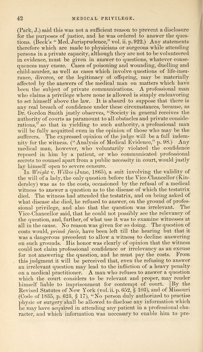 (Park, J.) said this was not a sufficient reason to prevent a disclosure for the purposes of justice, and he was ordered to answer the ques- tions. (Beck's  Med. Jurisprudence, vol. ii. p. 922.) Any statements therefore which are made to physicians or surgeons while attending persons in a private capacity, although they are not to be volunteered in evidence, must be given in answer to questions, whatever conse- quences may ensue. Cases of poisoning and wounding, duelling and child-murder, as well as cases which involve questions of life-insu- rance, divorce, or the legitimacy of offspring, may be materially affected by the answers of the medical man on matters which have been the subject of private communications. A professional man who claims a privilege where none is allowed is simply endeavoring to set himself above the law. It is absurd to suppose that there is any real breach of confidence under these circumstances, because, as Dr. Gordon Smith justly observes,  Society in general receives the authority of courts as paramount to all obstacles and private conside- rations, so that in yielding to such authority, a professional man will be fully acquitted even in the opinion of those who may be the sufferers. The expressed opinion of the judge will be a full indem- nity for the witness. (Analysis of Medical Evidence, p. 98.) Any medical man, however, who voluntarily violated the confidence reposed in him by a patient, or who communicated professional secrets to counsel apart from a public necessity in court, would justly lay himself open to severe censure. In Wright v. Wilkes (June, 1865), a suit involving the validity of the will of a lady, the only question before the Vice-Chancellor (Kin- dersley) was as to the costs, occasioned by the refusal of a medical witness to answer a question as to the disease of which the testatrix died. The witness had attended the testatrix, and on being asked of what disease she died, he refused to answer, on the ground of profes- sional privilege, and also that the question was irrelevant. The Vice-Chancellor said, that he could not possibly see the relevancy of the question, and, further, of what use it was to examine witnesses at all in the cause. No reason was given for so doing. The question of costs would, prima facie, have been left till the hearing but that it was a dangerous precedent to allow a witness to decline answering on such grounds. His honor was clearly of opinion that the witness could not claim professional confidence or irrelevancy as an excuse for not answering the question, and he must pay the costs. From this judgment it will be perceived that, even the refusing to answer an irrelevant question may lead to the infliction of a heavy penalty on a medical practitioner. A man who refuses to answer a question which the court considers to be relevant and proper, may render himself liable to imprisonment for contempt of court. [By the Eevised Statutes of New York (vol. ii. p. 652, § 103), and of Missouri (Code of 1835, p. 623, § 17), No person duly authorized to practise physic or surgery shall be allowed to disclose any information which he may have acquired in attending any patient in a professional cha- racter, and which information was necessary to enable him to pre-