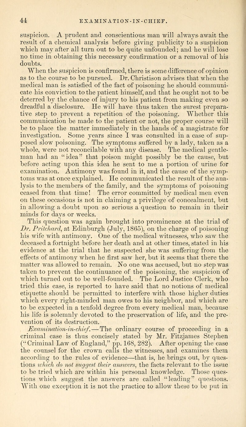 suspicion. A prudent and conscientious man will always- await the result of a chemical analysis before giving publicity to a suspicion which may after all turn out to be quite unfounded; and he will lose no time in obtaining this necessary confirmation or a removal of his doubts. When the suspicion is confirmed, there is some difference of opinion as to the course to be pursued. Dr. Christison advises that when the medical man is satisfied of the fact of poisoning he should communi- cate his conviction to the patient himself, and that he ought not to be deterred by the chance of injury to his patient from making even so dreadful a disclosure. He will have thus taken the surest prepara- tive step to prevent a repetition of the poisoning. Whether this communication be made to the patient or not, the proper course will be to place the matter immediately in the hands of a magistrate for investigation. Some years since I was consulted in a case of sup- posed slow poisoning. The symptoms suffered by a lady, taken as a whole, were not reconcilable with any disease. The medical gentle- man had an idea that poison might possibly be the cause, but before acting upon this idea he sent to me a portion of urine for examination. Antimony was found in it, and the cause of the symp- toms was at once explained. He communicated the result of the ana- lysis to the members of the family, and the symptoms of poisoning ceased from that time! The error committed by medical men even on these occasions is not in claiming a privilege of concealment, but in allowing a doubt upon so serious a question to remain in their minds for days or weeks. This question was again brought into prominence at the trial of Dr. Pritchard, at Edinburgh (July, 1865), on the charge of poisoning his wife with antimony. One of the medical witnesses, who saw the deceased a fortnight before her death and at other times, stated in his evidence at the trial that he suspected she was suffering from the effects of antimony when he first saw her, but it seems that there the matter was allowed to remain. No one was accused, but no step was taken to prevent the continuance of the poisoning, the suspicion of which turned out to be well-founded. The Lord Justice Clerk, who tried this case, is reported to have said that no notions of medical etiquette should be permitted to interfere with those higher duties which every right-minded man owes to his neighbor, and which are to be expected in a tenfold degree from every medical man, because his life is solemnly devoted to the preservation of life, and the pre- vention of its destruction. Examination-in-chief.— The ordinary course of proceeding in a criminal case is thus concisely stated by Mr. Fitzjames Stephen (Criminal Law of England, pp. 168, 282). After opening the case the counsel for the crown calls the witnesses, and examines them according to the rules of evidence—that is, he brings out, by ques- tions which do not suggest their answers, the facts relevant to the issue to be tried which are within his personal knowledge. Those ques- tions which suggest the answers are called leading questions. With one exception it is not the practice to allow these to be put in