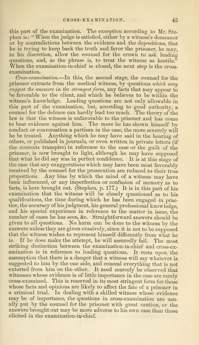 this part of the examination. The exception according to Mr. Ste- phen is: When the judge is satisfied, either by a witness's demeanor or by contradictions between the evidence and the depositions, that he is trying to keep back the truth and favor the prisoner, he may, in his discretion, allow the counsel for the crown to ask leading- questions, and, as the phrase is, to treat the witness as hostile. When the examination-in-chief is closed, the next step is the cross- examination. Cross-examination.—In this, the second stage, the counsel for the prisoner extracts from the medical witness, by questions which may suggest the answers in the strongest form, any facts that may appear to be favorable to the client, and which he believes to be within the witness's knowledge. Leading questions are not only allowable in this part of the examination, but, according to good authority, a counsel for the defence can hardly lead too much. The theory of the law is that the witness is unfavorable to the prisoner and has come to bear evidence against him. The more he has shown himself by conduct or conversation a partisan in the case, the more severely will he be treated. Anything which he may have said in the hearing of others, or published in journals, or even written in private letters (if the contents transpire) in reference to the case or the guilt of the prisoner, is now brought to light, although he may have supposed that what he did say was in perfect confidence. It is at this stage of the case that any exaggerations which may have been most favorably received by the counsel for the prosecution are reduced to their true proportions. Any bias by which the mind of a witness may have been influenced, or any imperfection or confusion of memory as to facts, is here brought out. (Stephen, p. 177.) It is in this part of his examination that the witness will be closely questioned as to his qualifications, the time during which he has been engaged in prac- tice, the accuracy of his judgment, his general professional knowledge, and his special experience in reference to the matter in issue, the number of cases he has seen, &c. Straightforward answers should be given to all questions. No harm can be done to the witness by the answers unless they are given evasively, since it is not to be supposed that the witness wishes to represent himself differently from what he is. If he does make the attempt, he will assuredly fail. The most striking distinction between the examination-in-chief and cross-ex- amination is in reference to leading questions. It rests upon the assumption that there is a danger that a witness will say whatever is suggested to him by the one side, and conceal everything that is not extorted from him on the other. It need scarcely be observed that witnesses whose evidence is of little importance in the case are rarely cross-examined. This is reserved in its most stringent form for those whose facts and opinions are likely to affect the fate of a prisoner in a criminal trial. In dealing with a skilled witness whose evidence may be of importance, the questions in cross-examination are usu- ally put by the counsel for the prisoner with great caution, or the answers brought out may be more adverse to his own case than those elicited in the examination-in-chief.