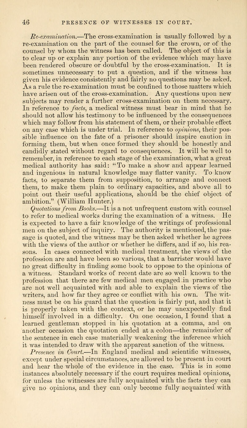 Re-examination.—The cross-examination is usually followed by a re-examination on the part of the counsel for the crown, or of the counsel by whom the witness has been called. The object of this is to clear up or explain any portion of the evidence which may have been rendered obscure or doubtful by the cross-examination. It is sometimes unnecessary to put a question, and if the witness has given his evidence consistently and fairly no questions may be asked. As a rule the re-examination must be confined to those matters which have arisen out of the cross-examination. Any questions upon new subjects may render a further cross-examination on them necessary. In reference to facts, a medical witness must bear in mind that he should not allow his testimony to be influenced by the consequences which may follow from his statement of them, or their probable effect on any case which is under trial. In reference to opinions, their pos- sible influence on the fate of a prisoner should inspire caution in forming them, but when once formed they should be honestly and candidly stated without regard to consequences. It will be well to remember, in reference to each stage of the examination, what a great medical authority has said: To make a show and appear learned and ingenious in natural knowledge may flatter vanity. To know facts, to separate them from supposition, to arrange and connect them, to make them plain to ordinary capacities, and above all to point out their useful applications, should be the chief object of ambition. (William Hunter.) Quotations from Books.—It is a not unfrequent custom with counsel to refer to medical works during the examination of a witness. He is expected to have a fair knowledge of the writings of professional men on the subject of inquiry. The authority is mentioned, the pas- sage is quoted, and the witness may be then asked whether he agrees with the views of the author or whether he differs, and if so, his rea- sons. In cases connected with medical treatment, the views of the profession are and have been so various, that a barrister would have no great difficulty in finding some book to oppose to the opinions of a witness. Standard works of recent date are so well known to the profession that there are few medical men engaged .in practice who are not well acquainted with and able to explain the views of the writers, and how far they agree or conflict with his own. The wit- ness must be on his guard that the question is fairly put, and that it is properly taken with the context, or he may unexpectedly find himself involved in a difficulty. On one occasion, I found that a learned gentleman stopped in his quotation at a comma, and on another occasion the quotation ended at a colon—the remainder of the sentence in each case materially weakening the inference which it was intended to draw with the apparent sanction of the witness. Presence in Court.—In England medical and scientific witnesses, except under special circumstances, are allowed to be present in court and hear the whole of the evidence in the case. This is in some instances absolutely necessary if the court requires medical opinions, for unless the witnesses.are fully acquainted with the facts they can give no opinions, and they can only become fully acquainted with