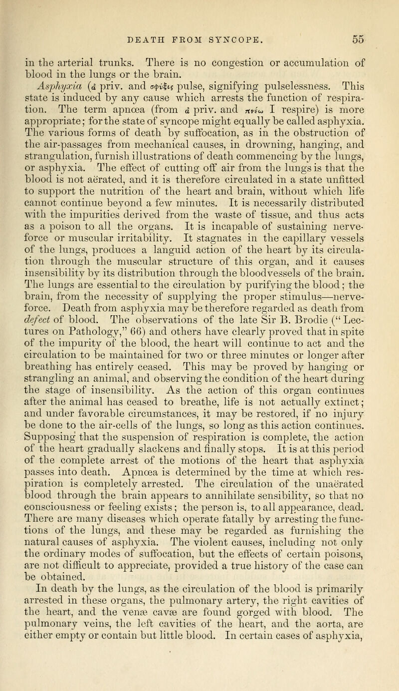 in the arterial trunks. There is no congestion or accumulation of blood in the lungs or the brain. Asphyxia (d priv. and o$%&% pulse, signifying pulselessness. This state is induced by any cause which arrests the function of respira- tion. The term apncea (from d priv. and *«»£«« I respire) is more appropriate; for the state of syncope might equally be called asphyxia. The various forms of death by suffocation, as in the obstruction of the air-passages from mechanical causes, in drowning, hanging, and strangulation, furnish illustrations of death commencing by the lungs, or asphyxia. The effect of cutting off air from the lungs is that the blood is not aerated, and it is therefore circulated in a state unfitted to support the nutrition of the heart and brain, without which life cannot continue beyond a few minutes. It is necessarily distributed with the impurities derived from the waste of tissue, and thus acts as a poison to all the organs. It is incapable of sustaining nerve- force or muscular irritability. It stagnates in the capillary vessels of the lungs, produces a languid action of the heart by its circula- tion through the muscular structure of this organ, and it causes insensibility by its distribution through the bloodvessels of the brain. The lungs are essential to the circulation by purifying the blood; the brain, from the necessity of supplying the proper stimulus—nerve- force. Death from asphyxia may be therefore regarded as death from defect of blood. The observations of the late Sir B. Brodie ( Lec- tures on Pathology, 66) and others have clearly proved that in spite of the impurity of the blood, the heart will continue to act and the circulation to be maintained for two or three minutes or longer after breathing has entirely ceased. This may be proved by hanging or strangling an animal, and observing the condition of the heart during the stage of insensibility. As the action of this organ continues after the animal has ceased to breathe, life is not actually extinct; and under favorable circumstances, it may be restored, if no injury be done to the air-cells of the lungs, so long as this action continues. Supposing that the suspension of respiration is complete, the action of the heart gradually slackens and finally stops. It is at this period of the complete arrest of the motions of the heart that asphyxia passes into death. Apncea is determined by the time at which res- piration is completely arrested. The circulation of the unaerated blood through the brain appears to annihilate sensibility, so that no consciousness or feeling exists; the person is, to all appearance, dead. There are many diseases which operate fatally by arresting the func- tions of the lungs, and these may be regarded as furnishing the natural causes of asphyxia. The violent causes, including not only the ordinary modes of suffocation, but the effects of certain poisons, are not difficult to appreciate, provided a true history of the case can be obtained. In death by the lungs, as the circulation of the blood is primarily arrested in these organs, the pulmonary artery, the right cavities of the heart, and the vena? cavaB are found gorged with blood. The pulmonary veins, the left cavities of the heart, and the aorta, are either empty or contain but little blood. In certain cases of asphyxia,